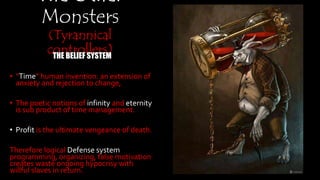 The Other
Monsters
(Tyrannical
controllers)THE BELIEF SYSTEM
• “Time” human invention: an extension of anxiety
and rejection to change,
• The poetic notions of infinity and eternity is sub
product of time management.
• Profit is the ultimate vengeance of death.
Therefore logical Defense system programming,
organizing, false motivation creates waste ongoing
hypocrisy with willful slaves in return.
 