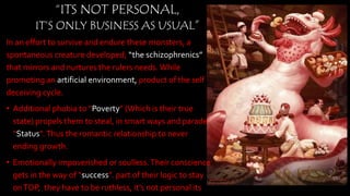In an effort to survive and endure these monsters, a
spontaneous creature developed; “the schizophrenics”
that mirrors and nurtures the rulers needs.While
promoting an artificial environment, product of the self
deceiving cycle.
• Additional phobia to “Poverty” (Which is their true
state) propels them to steal, in smart ways and parade
“Status”.Thus the romantic relationship to never
ending growth.
• Emotionally impoverished or soulless.Their
conscience gets in the way of “success”. part of their
logic to stay onTOP, they have to be ruthless, it’s not
personal its only business…
• By top meaning everyone else has to support them,
“ITS NOT PERSONAL,
IT’S ONLY BUSINESS AS USUAL”
 