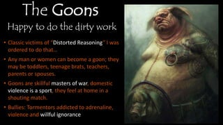 The Goons
Happy to do the dirty work
• Classic victims of “Distorted Reasoning” I
was ordered to do that…
• Any man or women can become a goon;
they may be toddlers, teenage brats,
teachers, parents or spouses.
• Goons are skillful masters of war, domestic
violence is a sport, they feel at home in a
shouting match.
• Bullies: Tormentors addicted to adrenaline,
violence and willful ignorance
 