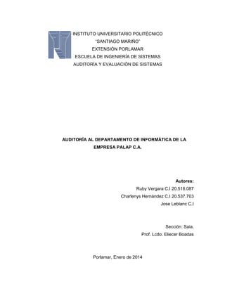 INSTITUTO UNIVERSITARIO POLITÉCNICO
“SANTIAGO MARIÑO”
EXTENSIÓN PORLAMAR
ESCUELA DE INGENIERÍA DE SISTEMAS
AUDITORÍA Y EVALUACIÓN DE SISTEMAS

AUDITORÍA AL DEPARTAMENTO DE INFORMÁTICA DE LA
EMPRESA PALAP C.A.

Autores:
Ruby Vergara C.I 20.516.087
Charlenys Hernández C.I 20.537.703
Jose Leblanc C.I

Sección: Saia.
Prof. Lcdo. Eliecer Boadas

Porlamar, Enero de 2014
1

 