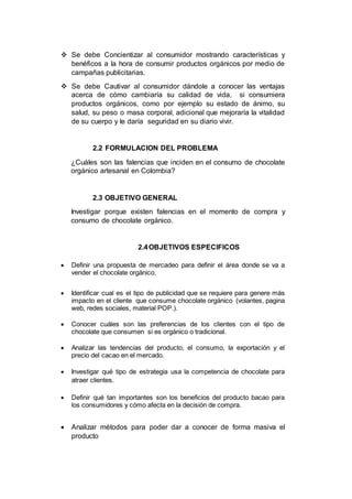  Se debe Concientizar al consumidor mostrando características y
benéficos a la hora de consumir productos orgánicos por medio de
campañas publicitarias.
 Se debe Cautivar al consumidor dándole a conocer las ventajas
acerca de cómo cambiaría su calidad de vida, si consumiera
productos orgánicos, como por ejemplo su estado de ánimo, su
salud, su peso o masa corporal, adicional que mejoraría la vitalidad
de su cuerpo y le daría seguridad en su diario vivir.
2.2 FORMULACION DEL PROBLEMA
¿Cuáles son las falencias que inciden en el consumo de chocolate
orgánico artesanal en Colombia?
2.3 OBJETIVO GENERAL
Investigar porque existen falencias en el momento de compra y
consumo de chocolate orgánico.
2.4OBJETIVOS ESPECIFICOS
 Definir una propuesta de mercadeo para definir el área donde se va a
vender el chocolate orgánico.
 Identificar cual es el tipo de publicidad que se requiere para genere más
impacto en el cliente que consume chocolate orgánico (volantes, pagina
web, redes sociales, material POP.).
 Conocer cuáles son las preferencias de los clientes con el tipo de
chocolate que consumen si es orgánico o tradicional.
 Analizar las tendencias del producto, el consumo, la exportación y el
precio del cacao en el mercado.
 Investigar qué tipo de estrategia usa la competencia de chocolate para
atraer clientes.
 Definir qué tan importantes son los beneficios del producto bacao para
los consumidores y cómo afecta en la decisión de compra.
 Analizar métodos para poder dar a conocer de forma masiva el
producto
 