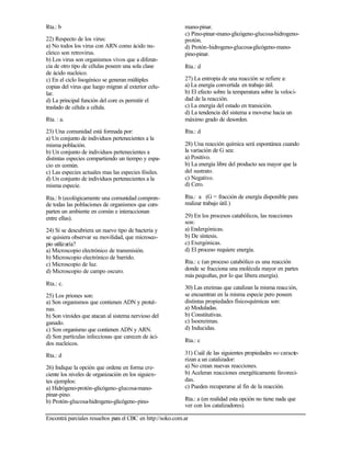 Encontrá parciales resueltos para el CBC en http://soko.com.ar
Rta.: b
22) Respecto de los virus:
a) No todos los virus con ARN como ácido nu-
cleico son retrovirus.
b) Los virus son organismos vivos que a diferen-
cia de otro tipo de células poseen una sola clase
de ácido nucleico.
c) En el ciclo lisogénico se generan múltiples
copias del virus que luego migran al exterior celu-
lar.
d) La principal función del core es permitir el
traslado de célula a célula.
Rta. : a.
23) Una comunidad está formada por:
a) Un conjunto de individuos pertenecientes a la
misma población.
b) Un conjunto de individuos pertenecientes a
distintas especies compartiendo un tiempo y espa-
cio en común.
c) Las especies actuales mas las especies fósiles.
d) Un conjunto de individuos pertenecientes a la
misma especie.
Rta.: b (ecológicamente una comunidad compren-
de todas las poblaciones de organismos que com-
parten un ambiente en común e interaccionan
entre ellas).
24) Si se descubriera un nuevo tipo de bacteria y
se quisiera observar su movilidad, que microsco-
pio utilizaría?
a) Microscopio electrónico de transmisión.
b) Microscopio electrónico de barrido.
c) Microscopio de luz.
d) Microscopio de campo oscuro.
Rta.: c.
25) Los priones son:
a) Son organismos que contienen ADN y proteí-
nas.
b) Son viroides que atacan al sistema nervioso del
ganado.
c) Son organismo que contienen ADN y ARN.
d) Son partículas infecciosas que carecen de áci-
dos nucleicos.
Rta.: d
26) Indique la opción que ordene en forma cre-
ciente los niveles de organización en los siguien-
tes ejemplos:
a) Hidrógeno-protón-glicógeno-glucosa-mano-
pinar-pino.
b) Protón-glucosa-hidrogeno-glicógeno-pino-
mano-pinar.
c) Pino-pinar-mano-glicógeno-glucosa-hidrogeno-
protón.
d) Protón-hidrogeno-glucosa-glicógeno-mano-
pino-pinar.
Rta.: d
27) La entropía de una reacción se refiere a:
a) La energía convertida en trabajo útil.
b) El efecto sobre la temperatura sobre la veloci-
dad de la reacción.
c) La energía del estado en transición.
d) La tendencia del sistema a moverse hacia un
máximo grado de desorden.
Rta.: d
28) Una reacción química será espontánea cuando
la variación de G sea:
a) Positivo.
b) La energía libre del producto sea mayor que la
del sustrato.
c) Negativo.
d) Cero.
Rta.: a (G = fracción de energía disponible para
realizar trabajo útil.)
29) En los procesos catabólicos, las reacciones
son:
a) Endergónicas.
b) De síntesis.
c) Exergónicas.
d) El proceso requiere energía.
Rta.: c (un proceso catabólico es una reacción
donde se fracciona una molécula mayor en partes
más pequeñas, por lo que libera energía).
30) Las enzimas que catalizan la misma reacción,
se encuentran en la misma especie pero poseen
distintas propiedades físico-químicas son:
a) Moduladas.
b) Constitutivas.
c) Isoenzimas.
d) Inducidas.
Rta.: c
31) Cuál de las siguientes propiedades no caracte-
rizan a un catalizador:
a) No crean nuevas reacciones.
b) Aceleran reacciones energéticamente favoreci-
das.
c) Pueden recuperarse al fin de la reacción.
Rta.: a (en realidad esta opción no tiene nada que
ver con los catalizadores).
 