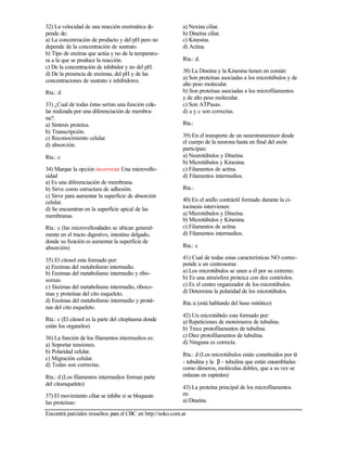 Encontrá parciales resueltos para el CBC en http://soko.com.ar
32) La velocidad de una reacción enzimática de-
pende de:
a) La concentración de producto y del pH pero no
depende de la concentración de sustrato.
b) Tipo de enzima que actúa y no de la temperatu-
ra a la que se produce la reacción.
c) De la concentración de inhibidor y no del pH.
d) De la presencia de enzimas, del pH y de las
concentraciones de sustrato e inhibidores.
Rta.: d
33) ¿Cual de todas éstas serían una función celu-
lar realizada por una diferenciación de membra-
na?:
a) Síntesis proteica.
b) Transcripción.
c) Reconocimiento celular.
d) absorción.
Rta.: c
34) Marque la opción incorrecta: Una microvello-
sidad
a) Es una diferenciación de membrana.
b) Sirve como estructura de adhesión.
c) Sirve para aumentar la superficie de absorción
celular.
d) Se encuentran en la superficie apical de las
membranas.
Rta.: c (las microvellosidades se ubican general-
mente en el tracto digestivo, intestino delgado,
donde su función es aumentar la superficie de
absorción)
35) El citosol esta formado por:
a) Enzimas del metabolismo intermedio.
b) Enzimas del metabolismo intermedio y ribo-
somas.
c) Enzimas del metabolismo intermedio, riboso-
mas y proteínas del cito esqueleto.
d) Enzimas del metabolismo intermedio y proteí-
nas del cito esqueleto.
Rta.: c (El citosol es la parte del citoplasma donde
están los organelos)
36) La función de los filamentos intermedios es:
a) Soportar tensiones.
b) Polaridad celular.
c) Migración celular.
d) Todas son correctas.
Rta.: d (Los filamentos intermedios forman parte
del citoesqueleto)
37) El movimiento ciliar se inhibe si se bloquean
las proteínas:
a) Nexina ciliar.
b) Dineína ciliar.
c) Kinesina.
d) Actina.
Rta.: d.
38) La Dineína y la Kinesina tienen en común:
a) Son proteínas asociadas a los microtúbulos y de
alto peso molecular.
b) Son proteínas asociadas a los microfilamentos
y de alto peso molecular.
c) Son ATPasas.
d) a y c son correctas.
Rta.:
39) En el transporte de un neurotransmisor desde
el cuerpo de la neurona hasta en final del axón
participan:
a) Neurotúbulos y Dineína.
b) Microtúbulos y Kinesina.
c) Filamentos de actina.
d) Filamentos intermedios.
Rta.:
40) En el anillo contráctil formado durante la ci-
tocinesis intervienen:
a) Microtúbulos y Dineína.
b) Microtúbulos y Kinesina.
c) Filamentos de actina.
d) Filamentos intermedios.
Rta.: c
41) Cual de todas estas características NO corres-
ponde a un centrosoma:
a) Los microtúbulos se unen a él por su extremo.
b) Es una atmósfera proteica con dos centríolos.
c) Es el centro organizador de los microtúbulos.
d) Determina la polaridad de los microtúbulos.
Rta.:a (está hablando del huso mitótico)
42) Un microtúbulo esta formado por:
a) Repeticiones de monómeros de tubulina.
b) Trece protofilamentos de tubulina.
c) Diez protofilamentos de tubulina.
d) Ninguna es correcta.
Rta.: d (Los microtúbulos están constituidos por α
- tubulina y la β - tubulina que están ensambladas
como dímeros, moléculas dobles, que a su vez se
enlazan en espirales)
43) La proteína principal de los microfilamentos
es:
a) Dineína.
 