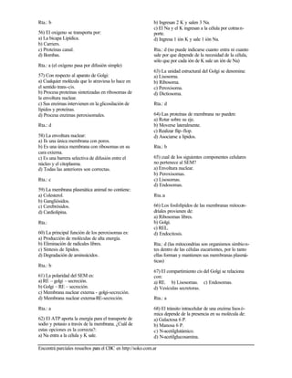 Encontrá parciales resueltos para el CBC en http://soko.com.ar
Rta.: b
56) El oxigeno se transporta por:
a) La bicapa Lipídica.
b) Carriers.
c) Proteínas canal.
d) Bombas.
Rta.: a (el oxígeno pasa por difusión simple)
57) Con respecto al aparato de Golgi:
a) Cualquier molécula que lo atraviesa lo hace en
el sentido trans-cis.
b) Procesa proteínas sintetizadas en ribosomas de
la envoltura nuclear.
c) Sus enzimas intervienen en la glicosilación de
lípidos y proteínas.
d) Procesa enzimas peroxisomales.
Rta.: d
58) La envoltura nuclear:
a) Es una única membrana con poros.
b) Es una única membrana con ribosomas en su
cara externa.
c) Es una barrera selectiva de difusión entre el
núcleo y el citoplasma.
d) Todas las anteriores son correctas.
Rta.: c
59) La membrana plasmática animal no contiene:
a) Colesterol.
b) Gangliósidos.
c) Cerebrósidos.
d) Cardiolipina.
Rta.:
60) La principal función de los peroxisomas es:
a) Producción de moléculas de alta energía.
b) Eliminación de radicales libres.
c) Síntesis de lípidos.
d) Degradación de aminoácidos.
Rta.: b
61) La polaridad del SEM es:
a) RE – golgi – secreción.
b) Golgi – RE – secreción.
c) Membrana nuclear externa - golgi-secreción.
d) Membrana nuclear externa-RE-secreción.
Rta.: a
62) El ATP aporta la energía para el transporte de
sodio y potasio a través de la membrana. ¿Cuál de
estas opciones es la correcta?:
a) Na entra a la célula y K sale.
b) Ingresan 2 K y salen 3 Na.
c) El Na y el K ingresan a la célula por cotrasn-
porte.
d) Ingresa 1 ión K y sale 1 ión Na.
Rta.: d (no puede indicarse cuanto entra ni cuanto
sale por que depende de la necesidad de la célula,
sólo que por cada ión de K sale un ión de Na)
63) La unidad estructural del Golgi se denomina:
a) Lisosoma.
b) Ribosoma.
c) Peroxisoma.
d) Dictiosoma.
Rta.: d
64) Las proteínas de membrana no pueden:
a) Rotar sobre su eje.
b) Moverse lateralmente.
c) Realizar flip-flop.
d) Asociarse a lípidos.
Rta.: b
65) cual de los siguientes componentes celulares
no pertenece al SEM?
a) Envoltura nuclear.
b) Peroxisomas.
c) Lisosomas.
d) Endosomas.
Rta.:a
66) Los fosfolípidos de las membranas mitocon-
driales provienen de:
a) Ribosomas libres.
b) Golgi.
c) REL.
d) Endocitosis.
Rta.: d (las mitocondrias son organismos simbion-
tes dentro de las células eucariontes, por lo tanto
ellas forman y mantienen sus membranas plasmá-
ticas)
67) El compartimiento cis del Golgi se relaciona
con:
a) RE. b) Lisosomas. c) Endosomas.
d) Vesículas secretoras.
Rta.: a
68) El tránsito intracelular de una enzima lisosó-
mica depende de la presencia en su molécula de:
a) Galactosa 6 P.
b) Manosa 6 P.
c) N-acetilglutámico.
d) N-acetilglucosamina.
 