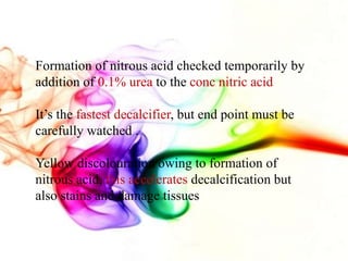Formation of nitrous acid checked temporarily by
addition of 0.1% urea to the conc nitric acid
It’s the fastest decalcifier, but end point must be
carefully watched .
Yellow discolouration owing to formation of
nitrous acid, this accelerates decalcification but
also stains and damage tissues
 