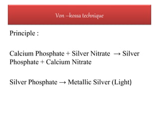 Principle :
Calcium Phosphate + Silver Nitrate → Silver
Phosphate + Calcium Nitrate
Silver Phosphate → Metallic Silver (Light)
Von –kossa technique
 