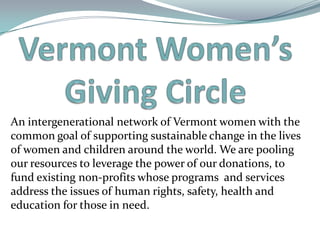 An intergenerational network of Vermont women with the
common goal of supporting sustainable change in the lives
of women and children around the world. We are pooling
our resources to leverage the power of our donations, to
fund existing non-profits whose programs and services
address the issues of human rights, safety, health and
education for those in need.
 
