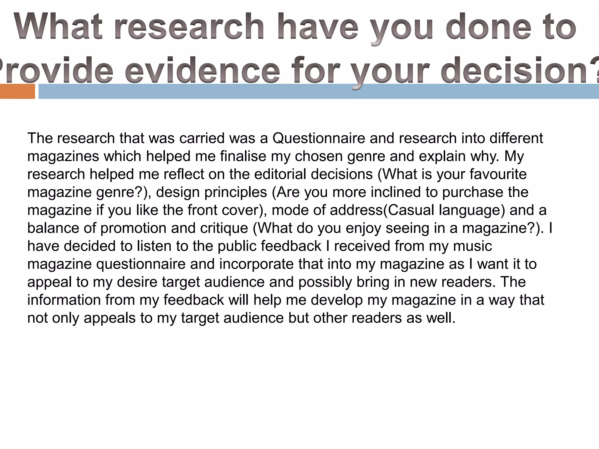 The research that was carried was a Questionnaire and research into different
magazines which helped me finalise my chosen genre and explain why. My
research helped me reflect on the editorial decisions (What is your favourite
magazine genre?), design principles (Are you more inclined to purchase the
magazine if you like the front cover), mode of address(Casual language) and a
balance of promotion and critique (What do you enjoy seeing in a magazine?). I
have decided to listen to the public feedback I received from my music
magazine questionnaire and incorporate that into my magazine as I want it to
appeal to my desire target audience and possibly bring in new readers. The
information from my feedback will help me develop my magazine in a way that
not only appeals to my target audience but other readers as well.

 
