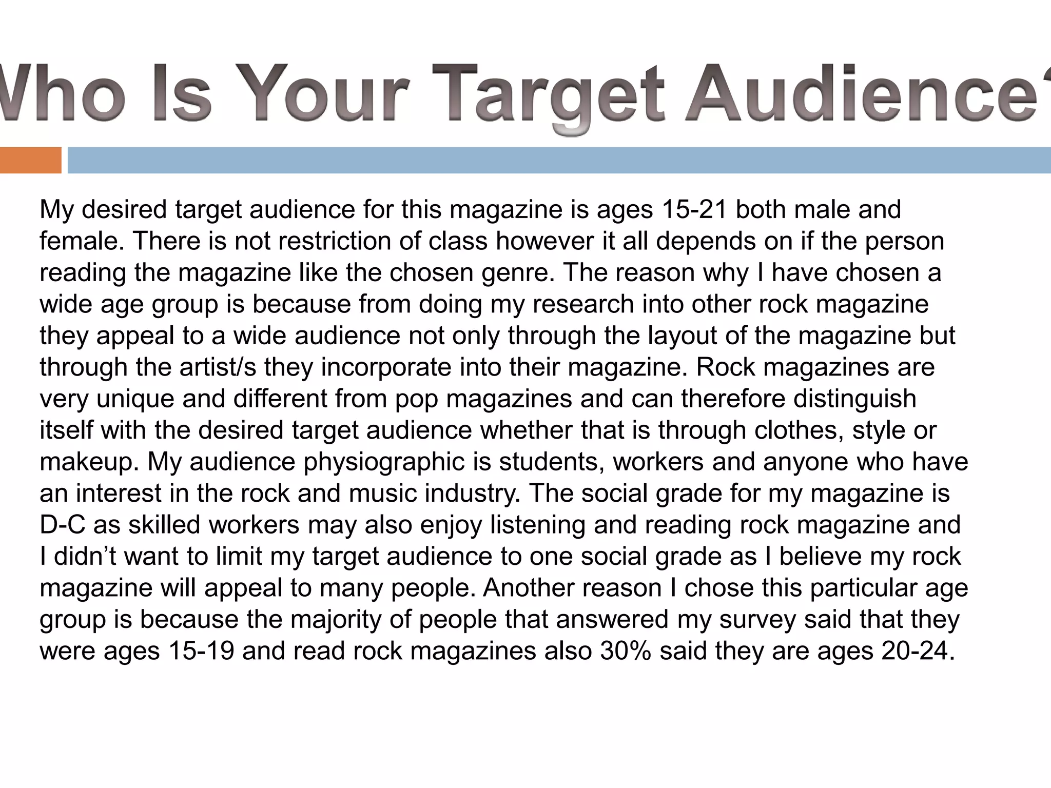 My desired target audience for this magazine is ages 15-21 both male and
female. There is not restriction of class however it all depends on if the person
reading the magazine like the chosen genre. The reason why I have chosen a
wide age group is because from doing my research into other rock magazine
they appeal to a wide audience not only through the layout of the magazine but
through the artist/s they incorporate into their magazine. Rock magazines are
very unique and different from pop magazines and can therefore distinguish
itself with the desired target audience whether that is through clothes, style or
makeup. My audience physiographic is students, workers and anyone who have
an interest in the rock and music industry. The social grade for my magazine is
D-C as skilled workers may also enjoy listening and reading rock magazine and
I didn’t want to limit my target audience to one social grade as I believe my rock
magazine will appeal to many people. Another reason I chose this particular age
group is because the majority of people that answered my survey said that they
were ages 15-19 and read rock magazines also 30% said they are ages 20-24.

 