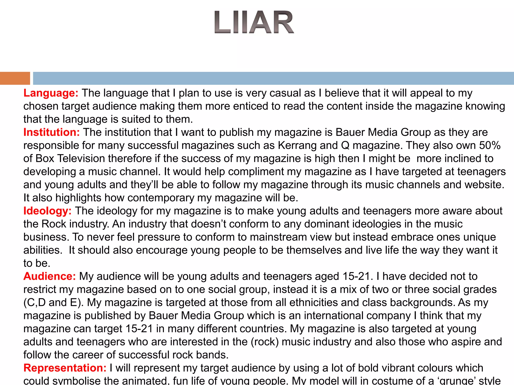 Language: The language that I plan to use is very casual as I believe that it will appeal to my
chosen target audience making them more enticed to read the content inside the magazine knowing
that the language is suited to them.
Institution: The institution that I want to publish my magazine is Bauer Media Group as they are
responsible for many successful magazines such as Kerrang and Q magazine. They also own 50%
of Box Television therefore if the success of my magazine is high then I might be more inclined to
developing a music channel. It would help compliment my magazine as I have targeted at teenagers
and young adults and they’ll be able to follow my magazine through its music channels and website.
It also highlights how contemporary my magazine will be.
Ideology: The ideology for my magazine is to make young adults and teenagers more aware about
the Rock industry. An industry that doesn’t conform to any dominant ideologies in the music
business. To never feel pressure to conform to mainstream view but instead embrace ones unique
abilities. It should also encourage young people to be themselves and live life the way they want it
to be.
Audience: My audience will be young adults and teenagers aged 15-21. I have decided not to
restrict my magazine based on to one social group, instead it is a mix of two or three social grades
(C,D and E). My magazine is targeted at those from all ethnicities and class backgrounds. As my
magazine is published by Bauer Media Group which is an international company I think that my
magazine can target 15-21 in many different countries. My magazine is also targeted at young
adults and teenagers who are interested in the (rock) music industry and also those who aspire and
follow the career of successful rock bands.
Representation: I will represent my target audience by using a lot of bold vibrant colours which
could symbolise the animated, fun life of young people. My model will in costume of a ‘grunge’ style

 