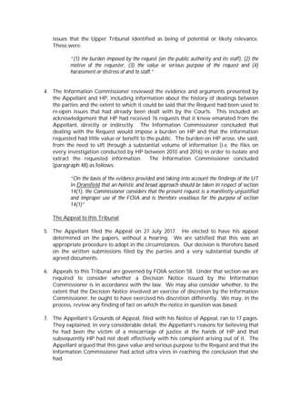 issues that the Upper Tribunal identified as being of potential or likely relevance.
These were:
“(1) the burden imposed by the request (on the public authority and its staff), (2) the
motive of the requester, (3) the value or serious purpose of the request and (4)
harassment or distress of and to staff.”
4. The Information Commissioner reviewed the evidence and arguments presented by
the Appellant and HP, including information about the history of dealings between
the parties and the extent to which it could be said that the Request had been used to
re-open issues that had already been dealt with by the Courts. This included an
acknowledgement that HP had received 76 requests that it knew emanated from the
Appellant, directly or indirectly. The Information Commissioner concluded that
dealing with the Request would impose a burden on HP and that the information
requested had little value or benefit to the public. The burden on HP arose, she said,
from the need to sift through a substantial volume of information (i.e. the files on
every investigation conducted by HP between 2010 and 2016) in order to isolate and
extract the requested information. The Information Commissioner concluded
(paragraph 48) as follows:
“On the basis of the evidence provided and taking into account the findings of the UT
in Dransfield that an holistic and broad approach should be taken in respect of section
14(1), the Commissioner considers that the present request is a manifestly unjustified
and improper use of the FOIA and is therefore vexatious for the purpose of section
14(1)”
The Appeal to this Tribunal
5. The Appellant filed the Appeal on 27 July 2017. He elected to have his appeal
determined on the papers, without a hearing. We are satisfied that this was an
appropriate procedure to adopt in the circumstances. Our decision is therefore based
on the written submissions filed by the parties and a very substantial bundle of
agreed documents.
6. Appeals to this Tribunal are governed by FOIA section 58. Under that section we are
required to consider whether a Decision Notice issued by the Information
Commissioner is in accordance with the law. We may also consider whether, to the
extent that the Decision Notice involved an exercise of discretion by the Information
Commissioner, he ought to have exercised his discretion differently. We may, in the
process, review any finding of fact on which the notice in question was based.
7. The Appellant’s Grounds of Appeal, filed with his Notice of Appeal, ran to 17 pages.
They explained, in very considerable detail, the Appellant’s reasons for believing that
he had been the victim of a miscarriage of justice at the hands of HP and that
subsequently HP had not dealt effectively with his complaint arising out of it. The
Appellant argued that this gave value and serious purpose to the Request and that the
Information Commissioner had acted ultra vires in reaching the conclusion that she
had.
 