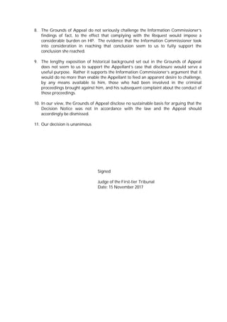 8. The Grounds of Appeal do not seriously challenge the Information Commissioner’s
findings of fact, to the effect that complying with the Request would impose a
considerable burden on HP. The evidence that the Information Commissioner took
into consideration in reaching that conclusion seem to us to fully support the
conclusion she reached.
9. The lengthy exposition of historical background set out in the Grounds of Appeal
does not seem to us to support the Appellant’s case that disclosure would serve a
useful purpose. Rather it supports the Information Commissioner’s argument that it
would do no more than enable the Appellant to feed an apparent desire to challenge,
by any means available to him, those who had been involved in the criminal
proceedings brought against him, and his subsequent complaint about the conduct of
those proceedings.
10. In our view, the Grounds of Appeal disclose no sustainable basis for arguing that the
Decision Notice was not in accordance with the law and the Appeal should
accordingly be dismissed.
11. Our decision is unanimous
Signed
Judge of the First-tier Tribunal
Date: 15 November 2017
 