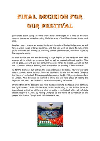 Final Decision For
         our Festival
As a group we have finally decided on what the festival is going to be. We have
decided to make it an international festival. This was something that I was really
passionate about doing, as there were many advantages to it. One of the main
reasons to why we settled on doing this is because of the different races in our local
area.

Another reason to why we wanted to do an international festival is because we will
have a wider range of target audience, and this way we’ll be bound to make more
profit. This was also leading us to having diverse performances, which will hopefully
fit everyone’s needs.

As well as that, this will also be having a huge impact on the variety of food. This
was we will be able to serve normal food, as well as having traditional food too. This
will be good, as it will give our consumers a wide range to choose. As well as that
this could work towards a selling point as there will be a variety of food available.

As for the theme of our festival, this was a lot harder to decide, however we were
able to come to a final decision. What we decided to do was that we made Olympics
the theme of our festival. This was purely because of the 2012 Olympics taking place
in London. Also, because we wanted to show that we were proud of hosting the
Olympics this year; l we decided to settle with that being the theme.

Overall I think all the decisions that were made concerning the festival were definitely
the right choices. I think this because I think by deciding on our festival to be an
international festival we will have a lot of versatility in our festival, which will definitely
attract people to it. Also, by having Olympics be the theme of our festival, all the
people that like the Olympics will definitely come too.
 