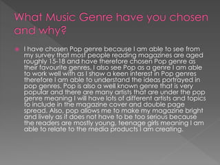 

I have chosen Pop genre because I am able to see from
my survey that most people reading magazines are aged
roughly 15-18 and have therefore chosen Pop genre as
their favourite genres. I also see Pop as a genre I am able
to work well with as I show a keen interest in Pop genres
therefore I am able to understand the ideas portrayed in
pop genres. Pop is also a well known genre that is very
popular and there are many artists that are under the pop
genre meaning I will have lots of different artists and topics
to include in the magazine cover and double page
spread. Also, pop allows me to make my magazine bright
and lively as it does not have to be too serious because
the readers are mostly young, teenage girls meaning I am
able to relate to the media products I am creating.

 