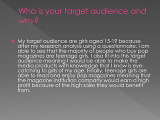 

My target audience are girls aged 15-19 because
after my research analysis using a questionnaire, I am
able to see that the majority of people who buy pop
magazines are teenage girls. I also fit into this target
audience meaning I would be able to make the
media products with knowledge that I know is eyecatching to girls of my age. Finally, teenage girls are
able to read and enjoy pop magazines meaning that
the magazine institution company would earn a high
profit because of the high sales they would benefit
from.

 