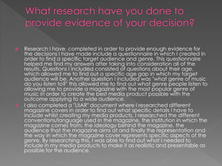 



Research I have completed in order to provide enough evidence for
the decisions I have made include a questionnaire in which I created in
order to find a specific target audience and genre. This questionnaire
helped me find my answers after taking into consideration all of the
results. Questions I included consisted of questions about their age,
which allowed me to find out a specific age gap in which my target
audience will be. Another question I included was "what genre of music
do you listen to?" this allowed me to find out what genre people listen to
allowing me to provide a magazine with the most popular genre of
music in order to create the best media product possible with the
outcome applying to a wide audience.
I also completed a "LIIAR" document where I researched different
magazine covers in order to find out what specific details I have to
include whilst creating my media products. I researched the different
conventions/language used in the magazine, the institution in which the
magazine comes from, the ideology behind the magazine, the
audience that the magazine aims at and finally the representation and
the way in which the magazine cover represents specific aspects of the
genre. By researching this, I was able to find out what I needed to
include in my media products to make it as realistic and presentable as
possible for the audience.

 