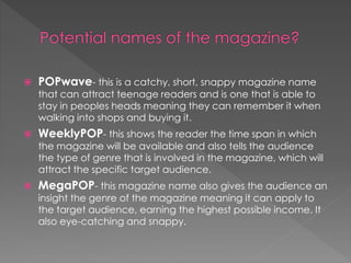 

POPwave- this is a catchy, short, snappy magazine name

that can attract teenage readers and is one that is able to
stay in peoples heads meaning they can remember it when
walking into shops and buying it.


WeeklyPOP- this shows the reader the time span in which

the magazine will be available and also tells the audience
the type of genre that is involved in the magazine, which will
attract the specific target audience.


MegaPOP- this magazine name also gives the audience an
insight the genre of the magazine meaning it can apply to
the target audience, earning the highest possible income. It
also eye-catching and snappy.

 