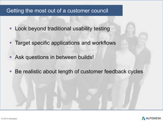 Customer Councils: What success looks like
 Customers see the results of their design and testing
feedback
 Design input is gathered early and often
 Built features are evaluated in a realistic environment

 Design and usability issues treated as seriously as code
defects
 MVX validated through real customer usage and feedback

 Features included in the release only when they meet MVX
targets
31
© 2013 Autodesk

 