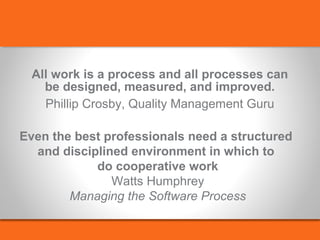 All work is a process and all processes can 
be designed, measured, and improved. 
Phillip Crosby, Quality Management Guru 
Even the best professionals need a structured 
and disciplined environment in which to 
do cooperative work 
Watts Humphrey 
Managing the Software Process 
 