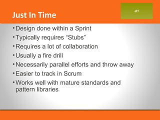 JIT Just In Time 
•Design done within a Sprint 
•Typically requires “Stubs” 
•Requires a lot of collaboration 
•Usually a fire drill 
•Necessarily parallel efforts and throw away 
•Easier to track in Scrum 
•Works well with mature standards and 
pattern libraries 
 