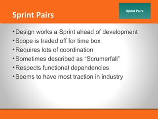 Sprint Pairs Sprint Pairs 
•Design works a Sprint ahead of development 
•Scope is traded off for time box 
•Requires lots of coordination 
•Sometimes described as “Scrumerfall” 
•Respects functional dependencies 
•Seems to have most traction in industry 
 