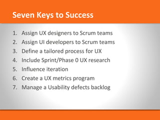 Seven Keys to Success 
1. Assign UX designers to Scrum teams 
2. Assign UI developers to Scrum teams 
3. Define a tailored process for UX 
4. Include Sprint/Phase 0 UX research 
5. Influence iteration 
6. Create a UX metrics program 
7. Manage a Usability defects backlog 

