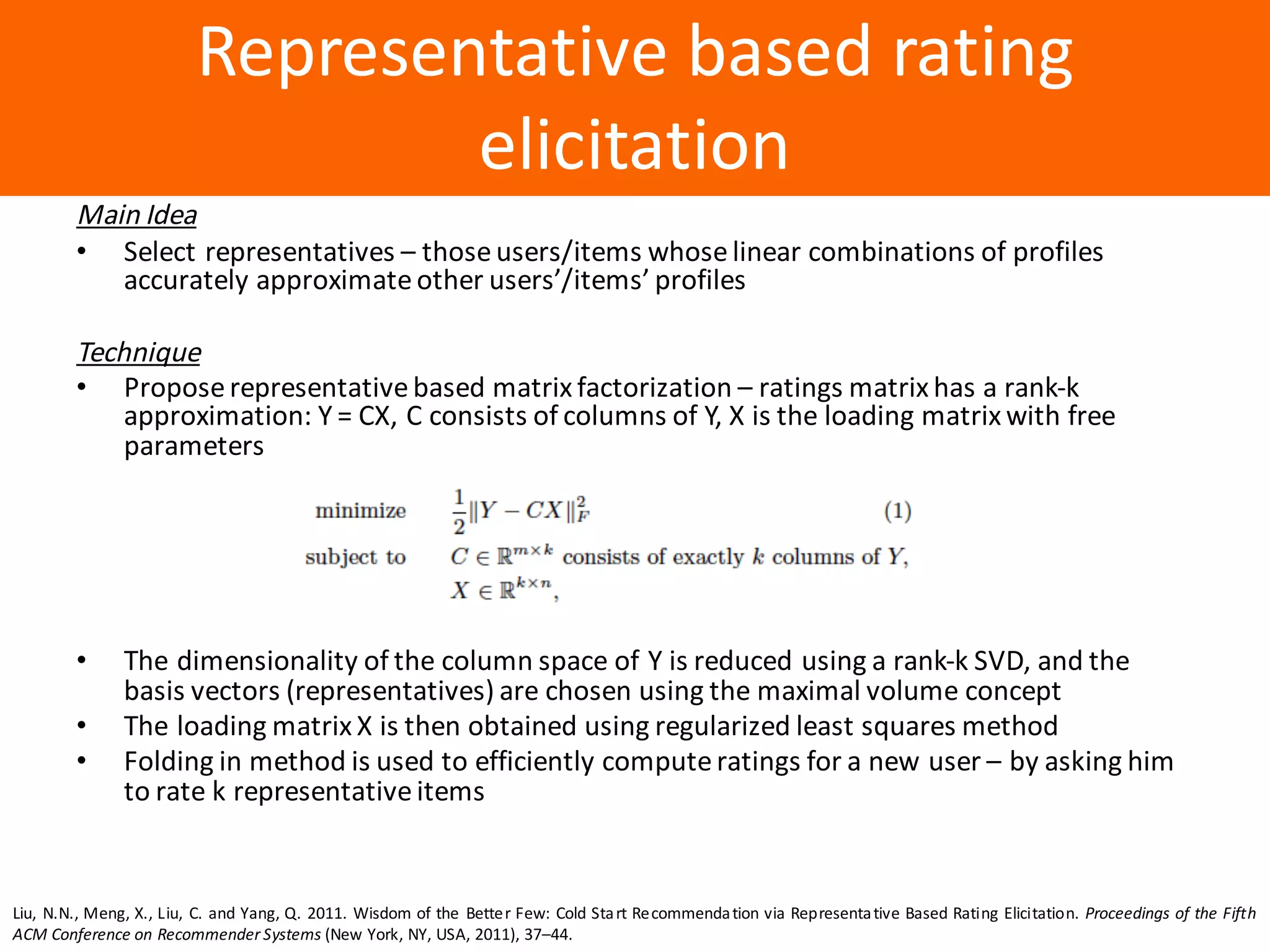 Образец	заголовка
Representative	based	rating	
elicitation
Main	Idea
• Select	representatives	– those	users/items	whose	linear	combinations	of	profiles	
accurately	approximate	other	users’/items’	profiles
Technique
• Propose	representative	based	matrix	factorization	– ratings	matrix	has	a	rank-k	
approximation:	Y	=	CX,	C	consists	of	columns	of	Y,	X	is	the	loading	matrix	with	free	
parameters
• The	dimensionality	of	the	column	space	of	Y	is	reduced	using	a	rank-k	SVD,	and	the	
basis	vectors	(representatives)	are	chosen	using	the	maximal	volume	concept
• The	loading	matrix	X	is	then	obtained	using	regularized	least	squares	method
• Folding	in	method	is	used	to	efficiently	compute	ratings	for	a	new	user	– by	asking	him	
to	rate	k	representative	items
Liu, N.N., Meng, X., Liu, C. and Yang, Q. 2011. Wisdom of the Better Few: Cold Start Recommendation via Representative Based Rating Elicitation. Proceedings of the Fifth
ACM Conference on Recommender Systems (New York, NY, USA, 2011), 37–44.
 