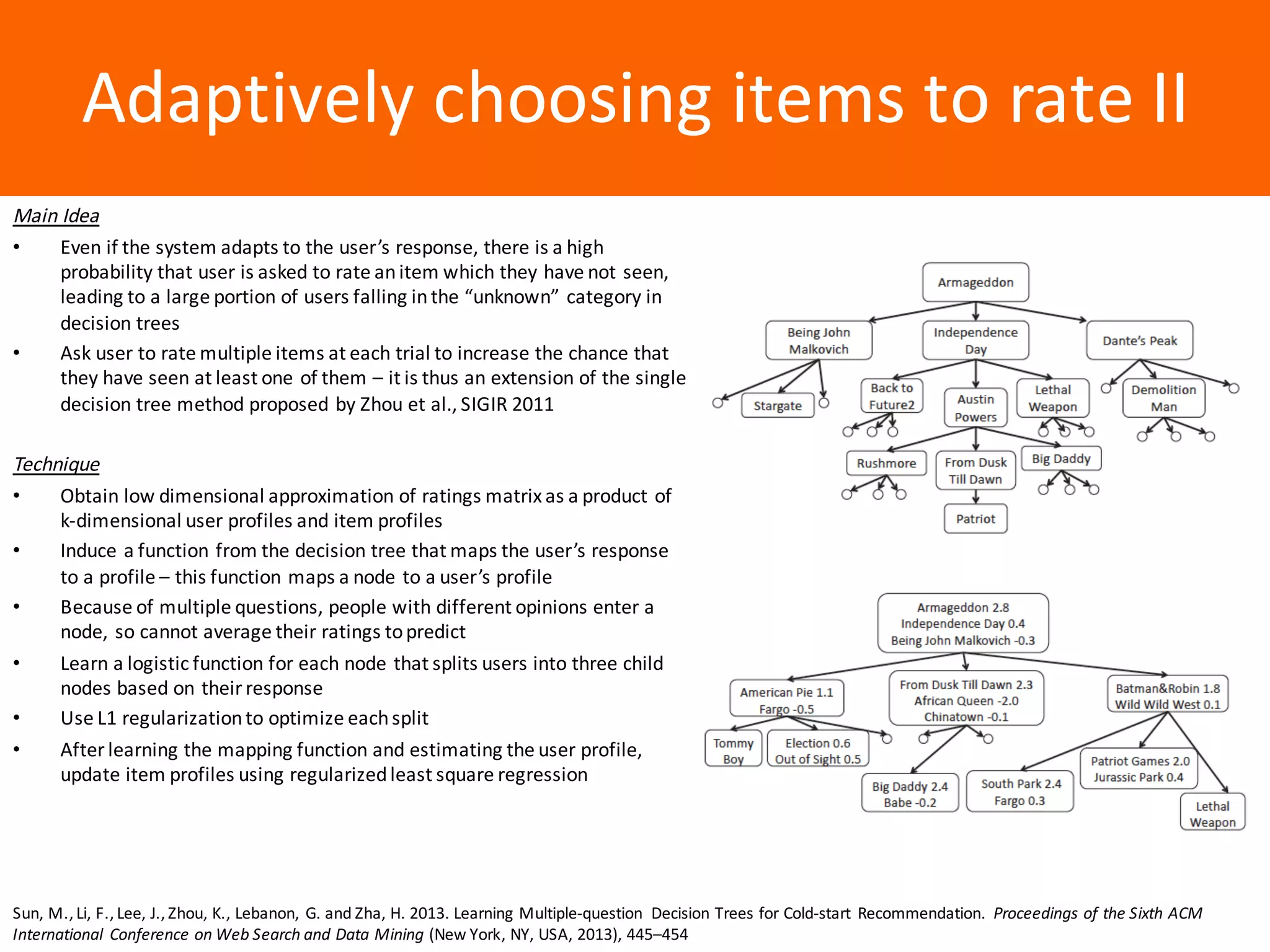 Образец	заголовкаAdaptively	choosing	items	to	rate	II
Main	Idea
• Even	if	the	system	adapts	to	the	user’s	response,	there	is	a	high	
probability	that	user	is	asked	to	rate	an	item	which	they	have	not	seen,	
leading	to	a	large	portion	of	users	falling	in	the	“unknown”	category	in	
decision	trees
• Ask	user	to	rate	multiple	items	at	each	trial	to	increase	the	chance	that	
they	have	seen	at	least	one	of	them	– it	is	thus	an	extension	of	the	single	
decision	tree	method	proposed	by	Zhou	et	al.,	SIGIR	2011
Technique
• Obtain	low	dimensional	approximation	of	ratings	matrix	as	a	product	of	
k-dimensional	user	profiles	and	item	profiles
• Induce	a	function	from	the	decision	tree	that	maps	the	user’s	response	
to	a	profile	– this	function	maps	a	node	to	a	user’s	profile
• Because	of	multiple	questions,	people	with	different	opinions	enter	a	
node,	so	cannot	average	their	ratings	to	predict
• Learn	a	logistic	function	for	each	node	that	splits	users	into	three	child	
nodes	based	on	their	response
• Use	L1	regularization	to	optimize	each	split
• After	learning	the	mapping	function	and	estimating	the	user	profile,	
update	item	profiles	using	regularized	least	square	regression
Sun,	M.,	Li,	F.,	Lee,	J.,	Zhou,	K.,	Lebanon,	 G.	and	Zha,	H.	2013.	Learning	Multiple-question	 Decision	Trees	for	Cold-start	 Recommendation.	 Proceedings	of	the	Sixth	ACM	
International	 Conference	on	Web	Search	and	Data	Mining (New	York,	NY,	USA,	2013),	445–454
 