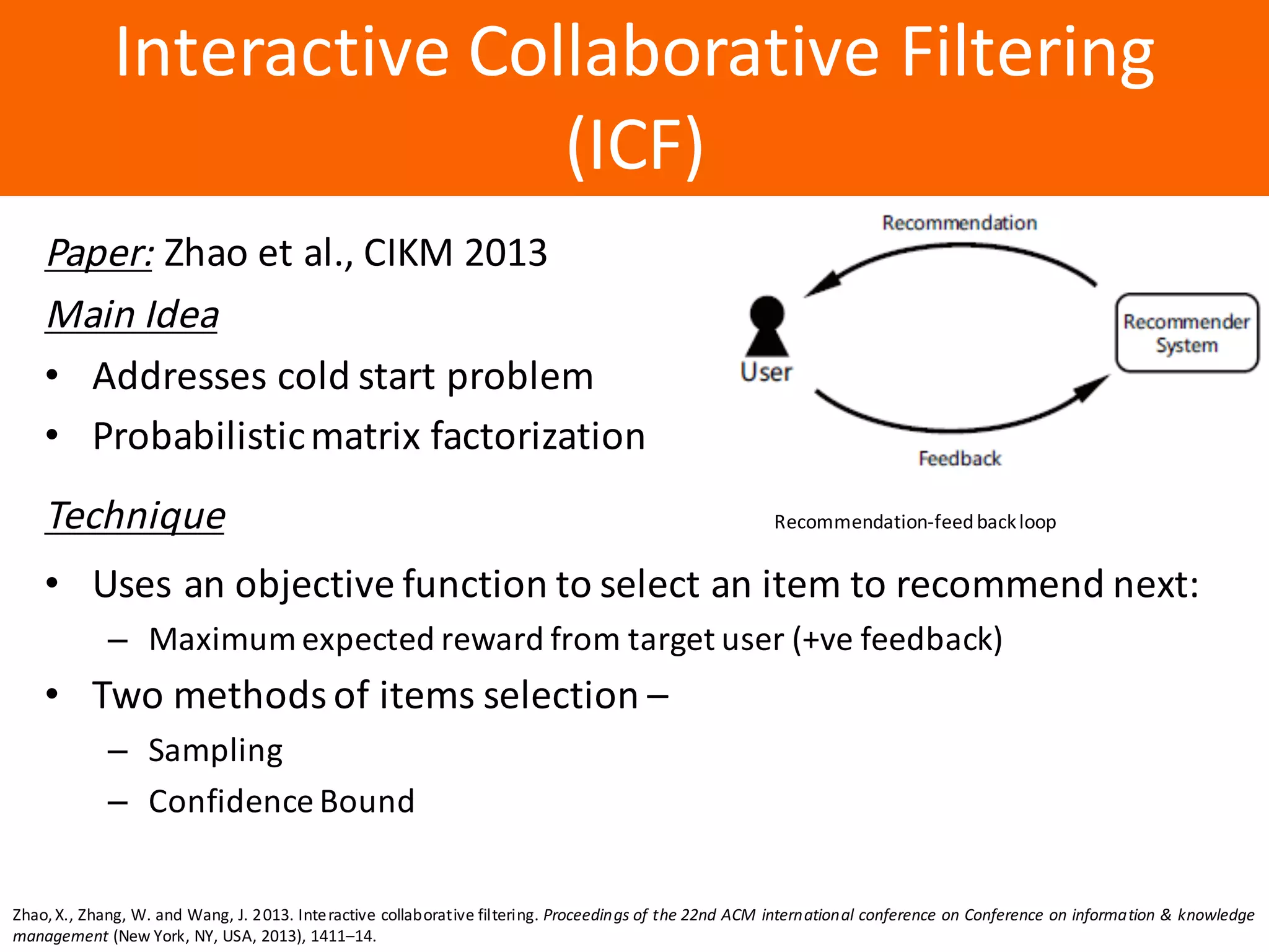 Образец	заголовка
Interactive	Collaborative	Filtering	
(ICF)
Paper: Zhao	et	al.,	CIKM	2013
Main	Idea
• Addresses	cold	start	problem
• Probabilistic	matrix	factorization
Technique Recommendation-feed	back	loop
• Uses	an	objective	function	to	select	an	item	to	recommend	next:
– Maximum	expected	reward	from	target	user	(+ve feedback)	
• Two	methods	of	items	selection	–
– Sampling
– Confidence	Bound
Zhao,X., Zhang, W. and Wang, J. 2013. Interactive collaborative filtering. Proceedings of the 22nd ACM international conference on Conference on information & knowledge
management (New York, NY, USA, 2013), 1411–14.
 
