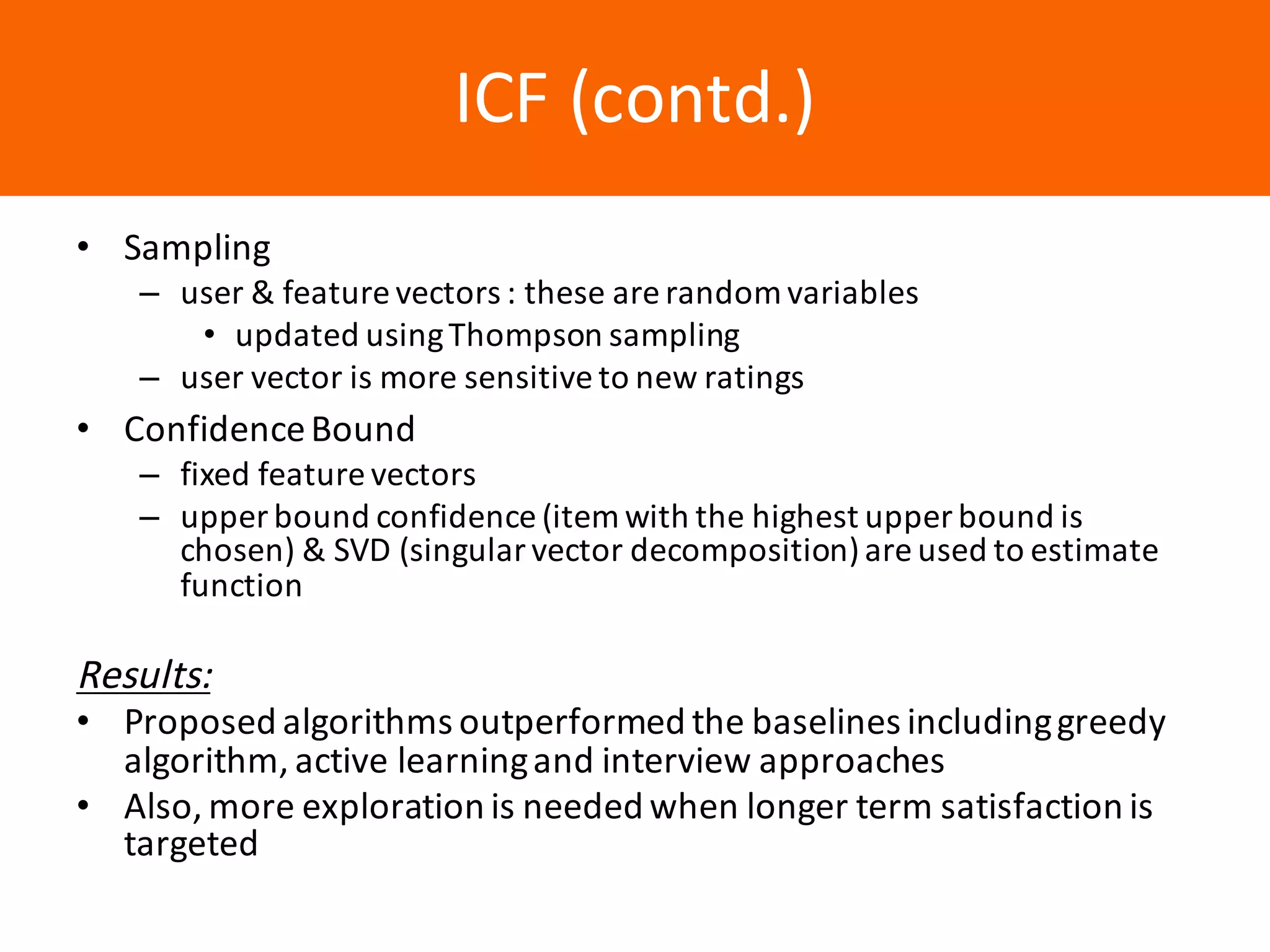 Образец	заголовкаICF	(contd.)
• Sampling	
– user	&	feature	vectors	:	these	are	random	variables
• updated	using	Thompson	sampling
– user	vector	is	more	sensitive	to	new	ratings
• Confidence	Bound
– fixed	feature	vectors
– upper	bound	confidence	(item	with	the	highest	upper	bound	is	
chosen)	&	SVD	(singular	vector	decomposition)	are	used	to	estimate	
function
Results:
• Proposed	algorithms	outperformed	the	baselines	including	greedy	
algorithm,	active	learning	and	interview	approaches	
• Also,	more	exploration	is	needed	when	longer	term	satisfaction	is	
targeted
 