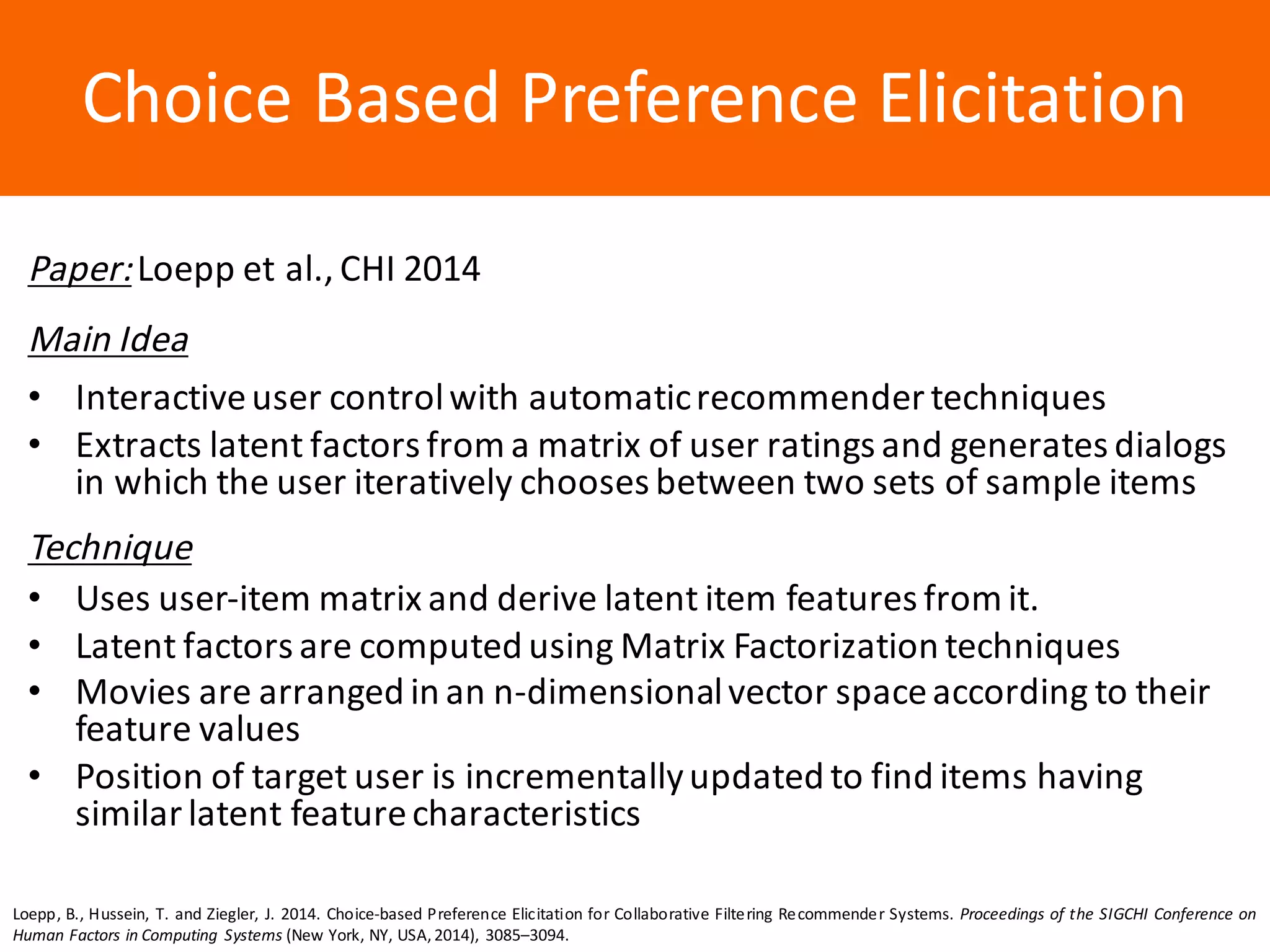 Образец	заголовкаChoice	Based	Preference	Elicitation
Paper:Loepp et	al.,	CHI	2014
Main	Idea
• Interactive	user	control	with	automatic	recommender	techniques
• Extracts	latent	factors	from	a	matrix	of	user	ratings	and	generates	dialogs	
in	which	the	user	iteratively	chooses	between	two	sets	of	sample	items
Technique
• Uses	user-item	matrix	and	derive	latent	item	features	from	it.
• Latent	factors	are	computed	using	Matrix	Factorization	techniques
• Movies	are	arranged	in	an	n-dimensional	vector	space	according	to	their	
feature	values
• Position	of	target	user	is	incrementally	updated	to	find	items	having	
similar	latent	feature	characteristics
Loepp, B., Hussein, T. and Ziegler, J. 2014. Choice-based Preference Elicitation for Collaborative Filtering Recommender Systems. Proceedings of the SIGCHI Conference on
Human Factors in Computing Systems (New York, NY, USA,2014), 3085–3094.
 