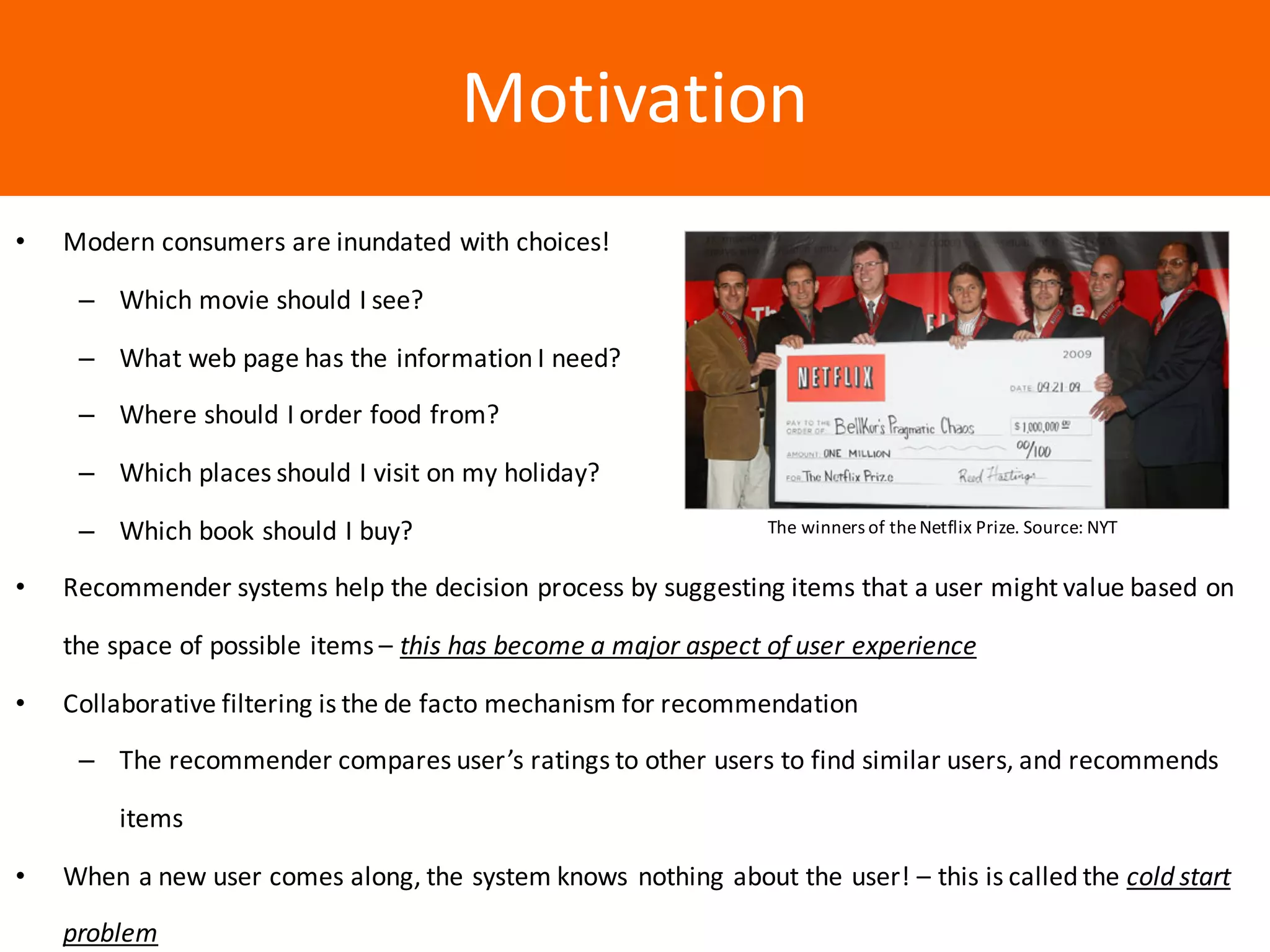 Образец	заголовкаMotivation
• Modern	consumers	are	inundated	with	choices!
– Which	movie	should	I	see?
– What	web	page	has	the	information	I	need?
– Where	should	I	order	food	from?
– Which	places	should	I	visit	on	my	holiday?
– Which	book	should	I	buy?
• Recommender	systems	help	the	decision	process	by	suggesting	items	that	a	user	might	value	based	on	
the	space	of	possible	items	– this	has	become	a	major	aspect	of	user	experience
• Collaborative	filtering	is	the	de	facto	mechanism	for	recommendation
– The	recommender	compares	user’s	ratings	to	other	users	to	find	similar	users,	and	recommends	
items
• When	a	new	user	comes	along,	the	system	knows	nothing	about	the	user!	– this	is	called	the	cold	start	
problem
The	winners	of	the	Netflix	Prize.	Source:	NYT
 
