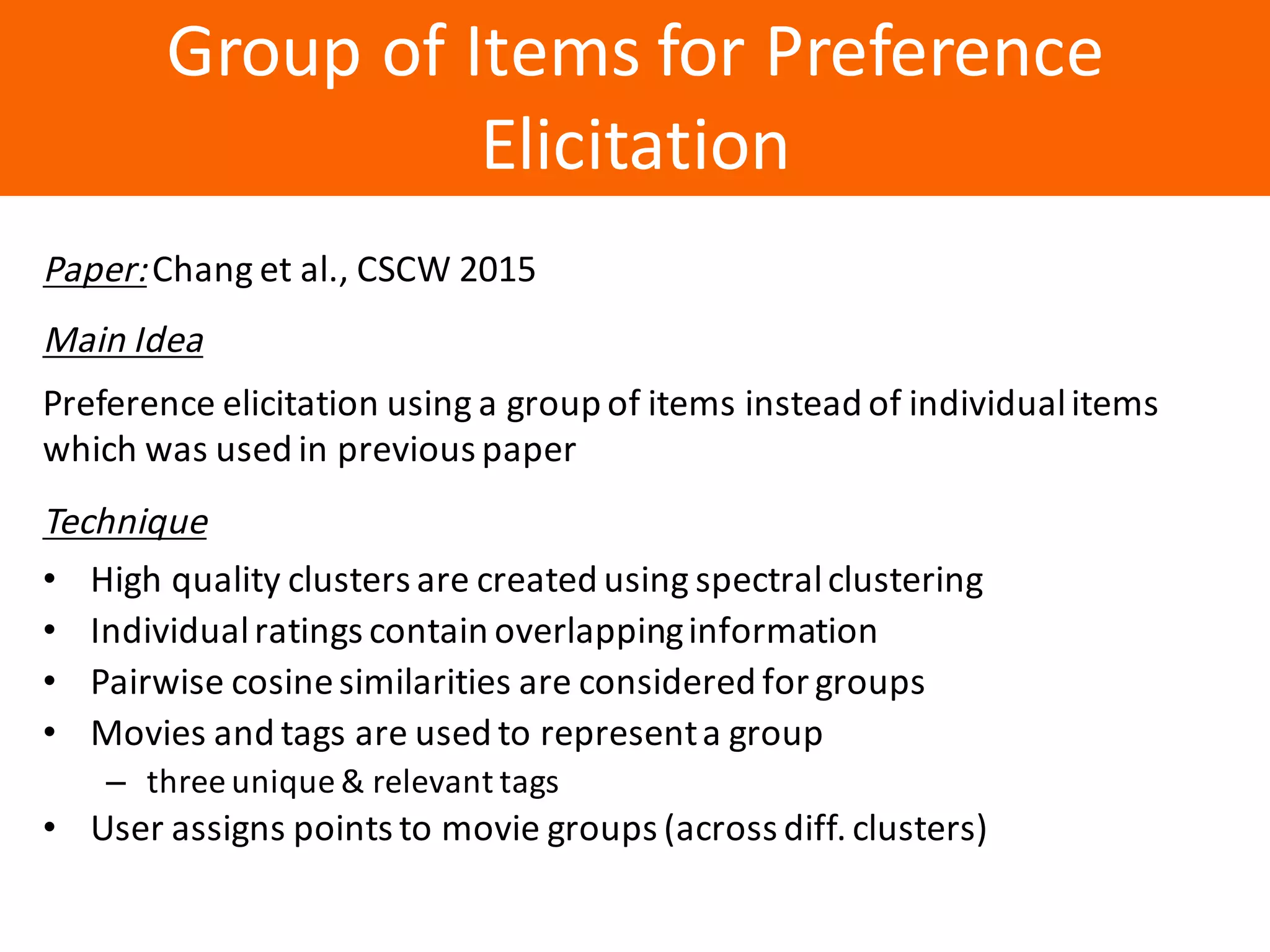 Образец	заголовка
Group	of	Items	for	Preference	
Elicitation
Paper:Chang	et	al.,	CSCW	2015
Main	Idea
Preference	elicitation	using	a	group	of	items	instead	of	individual	items	
which	was	used	in	previous	paper
Technique
• High	quality	clusters	are	created	using	spectral	clustering
• Individual	ratings	contain	overlapping	information
• Pairwise	cosine	similarities	are	considered	for	groups
• Movies	and	tags	are	used	to	represent	a	group
– three	unique	&	relevant	tags
• User	assigns	points	to	movie	groups	(across	diff.	clusters)
 
