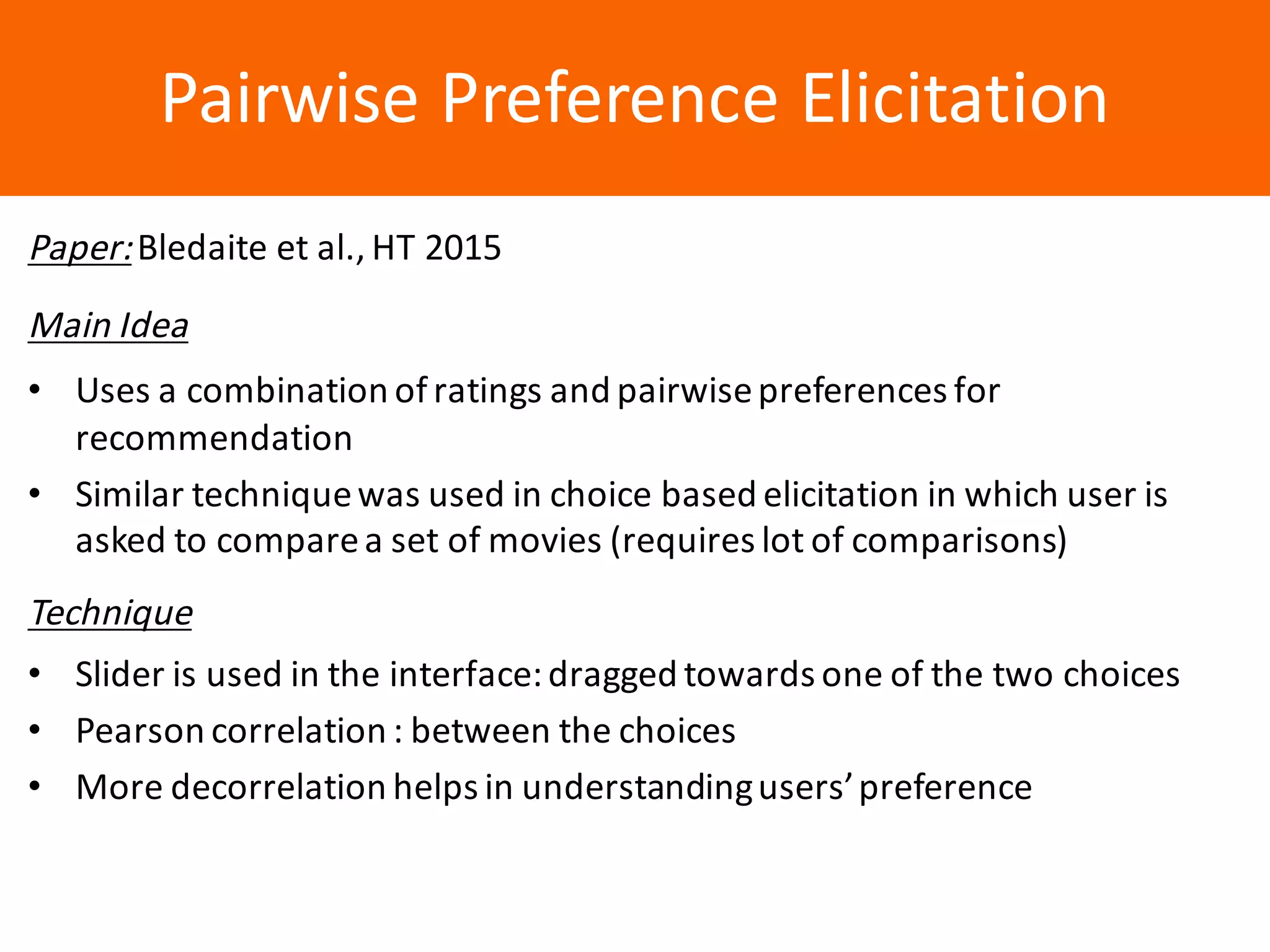 Образец	заголовкаPairwise	Preference	Elicitation
Paper:Bledaite et	al.,	HT	2015
Main	Idea
• Uses	a	combination	of	ratings	and	pairwise	preferences	for	
recommendation
• Similar	technique	was	used	in	choice	based	elicitation	in	which	user	is	
asked	to	compare	a	set	of	movies	(requires	lot	of	comparisons)
Technique
• Slider	is	used	in	the	interface:	dragged	towards	one	of	the	two	choices
• Pearson	correlation	:	between	the	choices
• More	decorrelation	helps	in	understanding	users’	preference
 