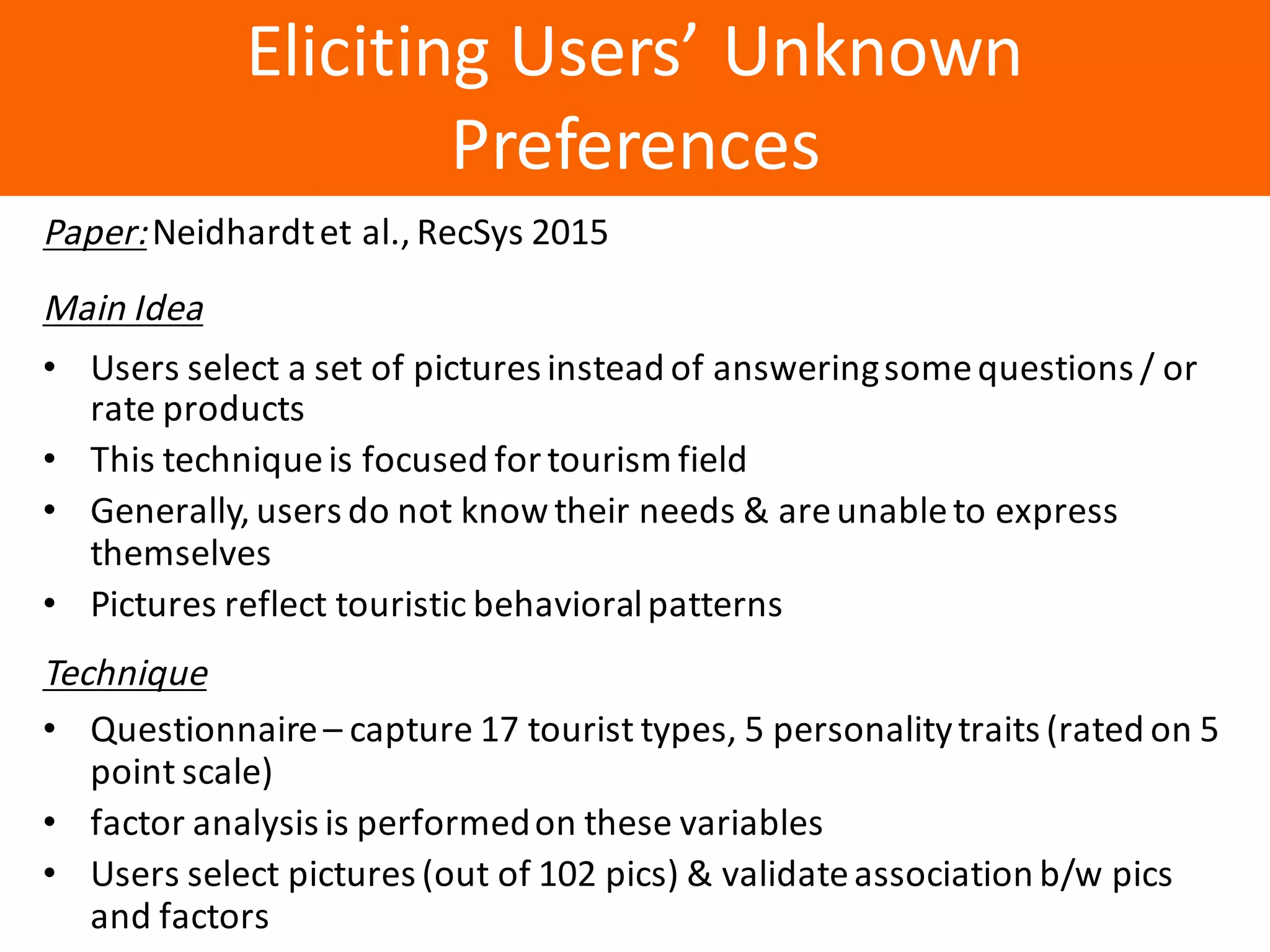Образец	заголовка
Eliciting	Users’	Unknown	
Preferences
Paper:Neidhardtet	al.,	RecSys 2015
Main	Idea
• Users	select	a	set	of	pictures	instead	of	answeringsome	questions	/	or	
rate	products
• This	technique	is	focused	for	tourism	field
• Generally,	users	do	not	know	their	needs	&	are	unable	to	express	
themselves
• Pictures	reflect	touristic	behavioral	patterns
Technique
• Questionnaire	– capture	17	tourist	types,	5	personality	traits	(rated	on	5	
point	scale)
• factor	analysis	is	performed	on	these	variables
• Users	select	pictures	(out	of	102	pics)	&	validate	association	b/w	pics	
and	factors
 