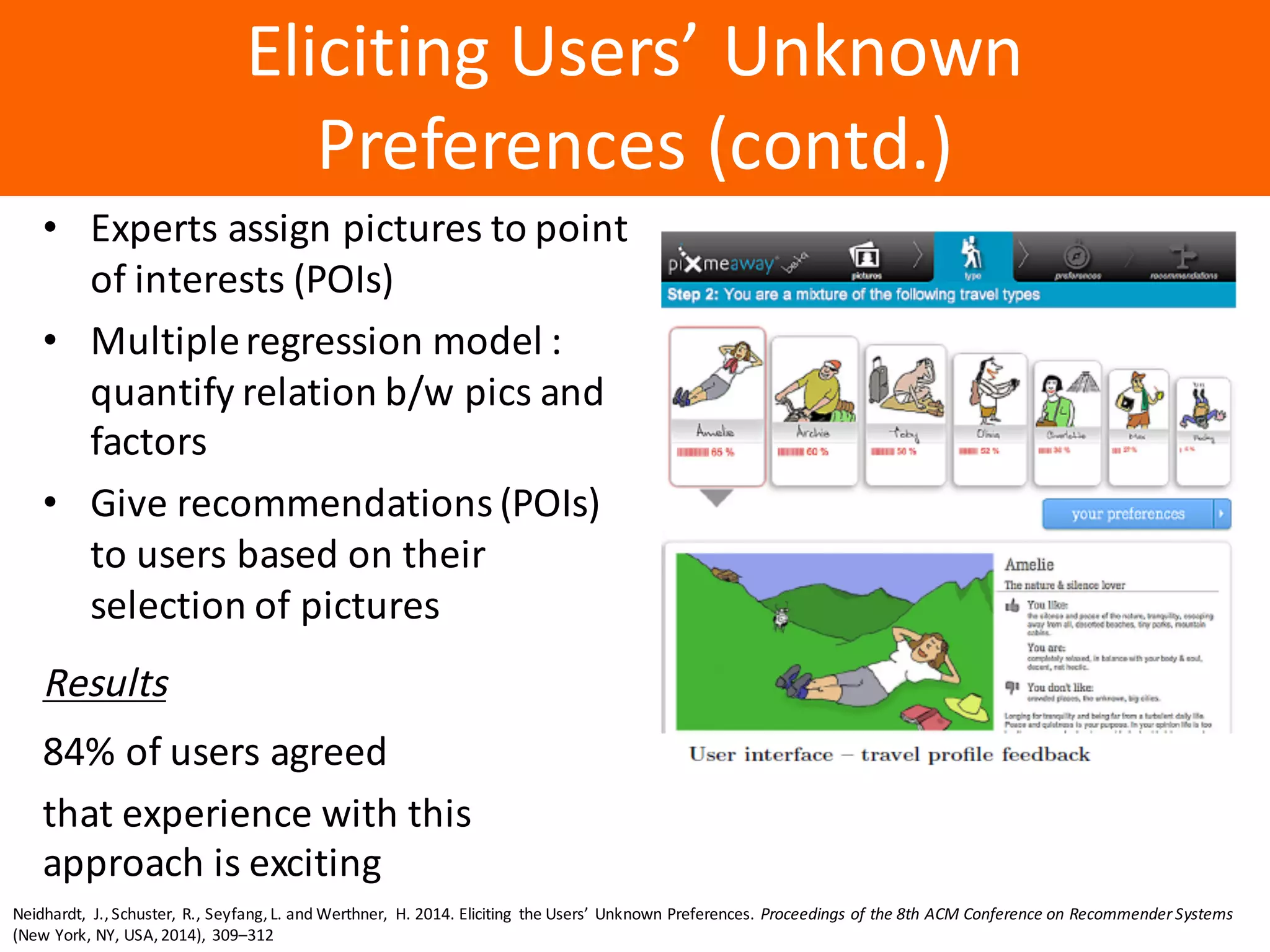 Образец	заголовка
Eliciting	Users’	Unknown	
Preferences	(contd.)
• Experts	assign	pictures	to	point	
of	interests	(POIs)
• Multiple	regression	model	:	
quantify	relation	b/w	pics	and	
factors
• Give	recommendations	(POIs)	
to	users	based	on	their	
selection	of	pictures	
Results
84%	of	users	agreed
that	experience	with	this	
approach	is	exciting
Neidhardt,	 J.,	Schuster,	 R.,	Seyfang,	L.	and	Werthner,	 H.	2014.	Eliciting	 the	Users’	 Unknown	Preferences.	Proceedings	of	the	8th	ACM	Conference	on	Recommender	Systems
(New	York,	NY,	USA,	2014),	 309–312
 