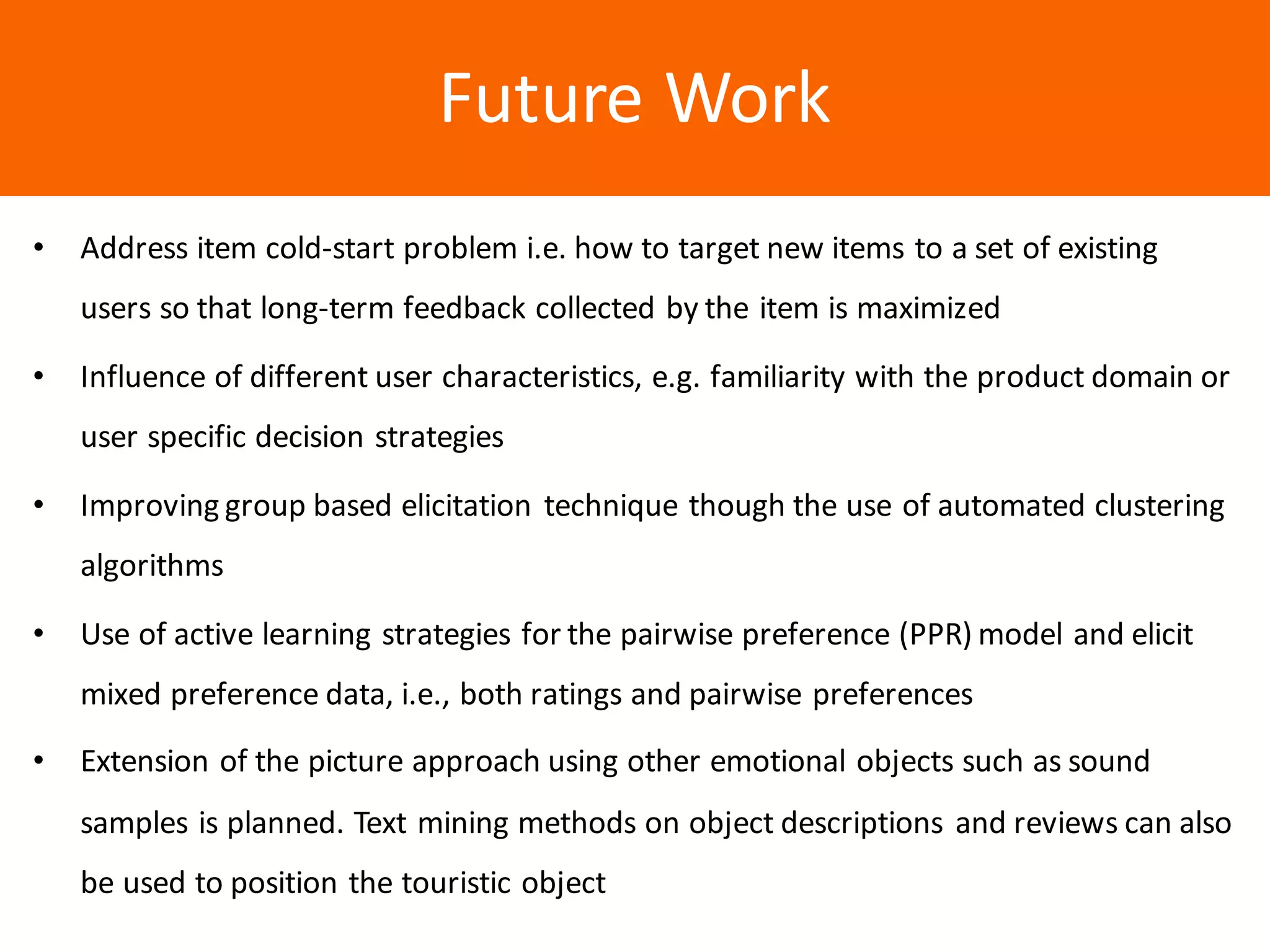 Образец	заголовкаFuture	Work
• Address	item	cold-start	problem	i.e.	how	to	target	new	items	to	a	set	of	existing	
users	so	that	long-term	feedback	collected	by	the	item	is	maximized
• Influence	of	different	user	characteristics,	e.g.	familiarity	with	the	product	domain	or	
user	specific	decision	strategies
• Improving	group	based	elicitation	technique	though	the	use	of	automated	clustering	
algorithms
• Use	of	active	learning	strategies	for	the	pairwise	preference	(PPR)	model	and	elicit	
mixed	preference	data,	i.e.,	both	ratings	and	pairwise	preferences
• Extension	of	the	picture	approach	using	other	emotional	objects	such	as	sound	
samples	is	planned.	Text	mining	methods	on	object	descriptions	and	reviews	can	also	
be	used	to	position	the	touristic	object
 