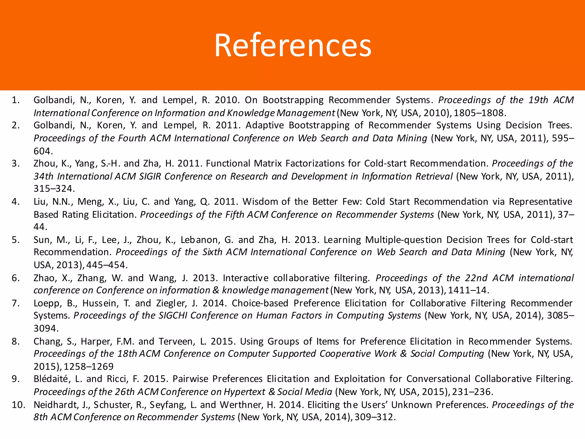 Образец	заголовкаReferences
1. Golbandi, N., Koren, Y. and Lempel, R. 2010. On Bootstrapping Recommender Systems. Proceedings of the 19th ACM
International Conference on Information and KnowledgeManagement(New York, NY, USA, 2010),1805–1808.
2. Golbandi, N., Koren, Y. and Lempel, R. 2011. Adaptive Bootstrapping of Recommender Systems Using Decision Trees.
Proceedings of the Fourth ACM International Conference on Web Search and Data Mining (New York, NY, USA, 2011), 595–
604.
3. Zhou, K., Yang, S.-H. and Zha, H. 2011. Functional Matrix Factorizations for Cold-start Recommendation. Proceedings of the
34th International ACM SIGIR Conference on Research and Development in Information Retrieval (New York, NY, USA, 2011),
315–324.
4. Liu, N.N., Meng, X., Liu, C. and Yang, Q. 2011. Wisdom of the Better Few: Cold Start Recommendation via Representative
Based Rating Elicitation. Proceedings of the Fifth ACM Conference on Recommender Systems (New York, NY, USA, 2011), 37–
44.
5. Sun, M., Li, F., Lee, J., Zhou, K., Lebanon, G. and Zha, H. 2013. Learning Multiple-question Decision Trees for Cold-start
Recommendation. Proceedings of the Sixth ACM International Conference on Web Search and Data Mining (New York, NY,
USA, 2013),445–454.
6. Zhao, X., Zhang, W. and Wang, J. 2013. Interactive collaborative filtering. Proceedings of the 22nd ACM international
conference on Conference on information & knowledgemanagement(New York, NY, USA, 2013),1411–14.
7. Loepp, B., Hussein, T. and Ziegler, J. 2014. Choice-based Preference Elicitation for Collaborative Filtering Recommender
Systems. Proceedings of the SIGCHI Conference on Human Factors in Computing Systems (New York, NY, USA, 2014), 3085–
3094.
8. Chang, S., Harper, F.M. and Terveen, L. 2015. Using Groups of Items for Preference Elicitation in Recommender Systems.
Proceedings of the 18th ACM Conference on Computer Supported Cooperative Work & Social Computing (New York, NY, USA,
2015),1258–1269
9. Blédaité, L. and Ricci, F. 2015. Pairwise Preferences Elicitation and Exploitation for Conversational Collaborative Filtering.
Proceedings of the 26th ACMConference on Hypertext & Social Media (New York, NY, USA, 2015),231–236.
10. Neidhardt, J., Schuster, R., Seyfang, L. and Werthner, H. 2014. Eliciting the Users’ Unknown Preferences. Proceedings of the
8th ACMConference on Recommender Systems (New York, NY, USA, 2014),309–312.
 
