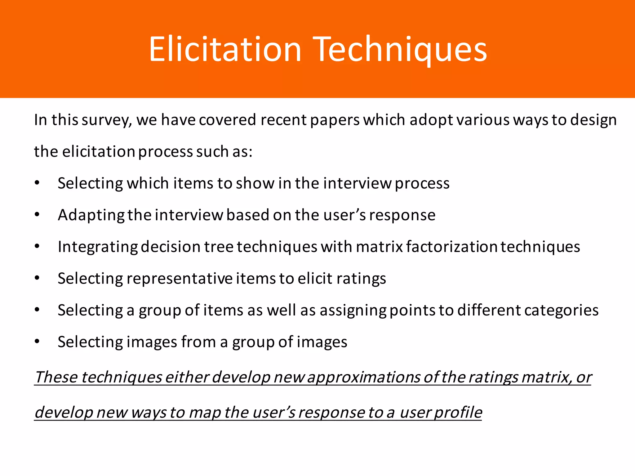 Образец	заголовкаElicitation	Techniques
In	this	survey,	we	have	covered	recent	papers	which	adopt	various	ways	to	design	
the	elicitation	process	such	as:
• Selecting	which	items	to	show	in	the	interview	process
• Adapting	the	interview	based	on	the	user’s	response
• Integrating	decision	tree	techniques	with	matrix	factorization	techniques
• Selecting	representative	items	to	elicit	ratings	
• Selecting	a	group	of	items	as	well	as	assigning	points	to	different	categories
• Selecting	images	from	a	group	of	images	
These	techniques	either	develop	new	approximations	of	the	ratings	matrix,	or	
develop	new	ways	to	map	the	user’s	response	to	a	user	profile
 