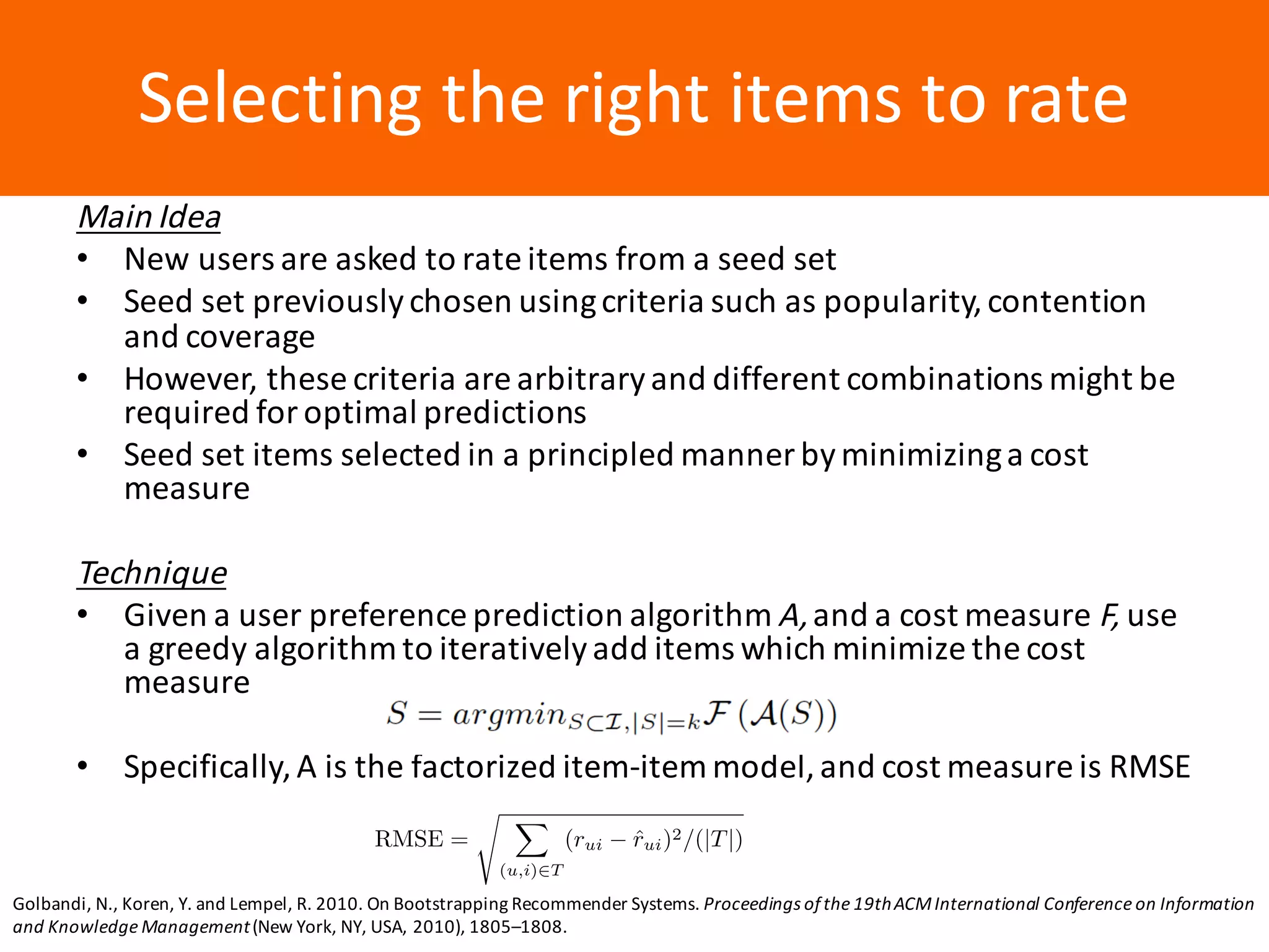 Образец	заголовкаSelecting	the	right	items	to	rate
Main	Idea
• New	users	are	asked	to	rate	items	from	a	seed	set
• Seed	set	previously	chosen	using	criteria	such	as	popularity,	contention	
and	coverage
• However,	these	criteria	are	arbitrary	and	different	combinations	might	be	
required	for	optimal	predictions
• Seed	set	items	selected	in	a	principled	manner	by	minimizing	a	cost	
measure
Technique
• Given	a	user	preference	prediction	algorithm	A,	and	a	cost	measure	F,	use	
a	greedy	algorithm	to	iteratively	add	items	which	minimize	the	cost	
measure
• Specifically,	A	is	the	factorized	item-item	model,	and	cost	measure	is	RMSE
Golbandi,	N.,	Koren,	Y.	and	Lempel,	R.	2010.	On	Bootstrapping	Recommender	Systems.	Proceedings	of	the	19th	ACM	International	Conference	on	Information	
and	Knowledge	Management(New	York,	NY,	USA,	2010),	1805–1808.
RMSE =
s X
(u,i)2T
(rui ˆrui)2/(|T|)
 