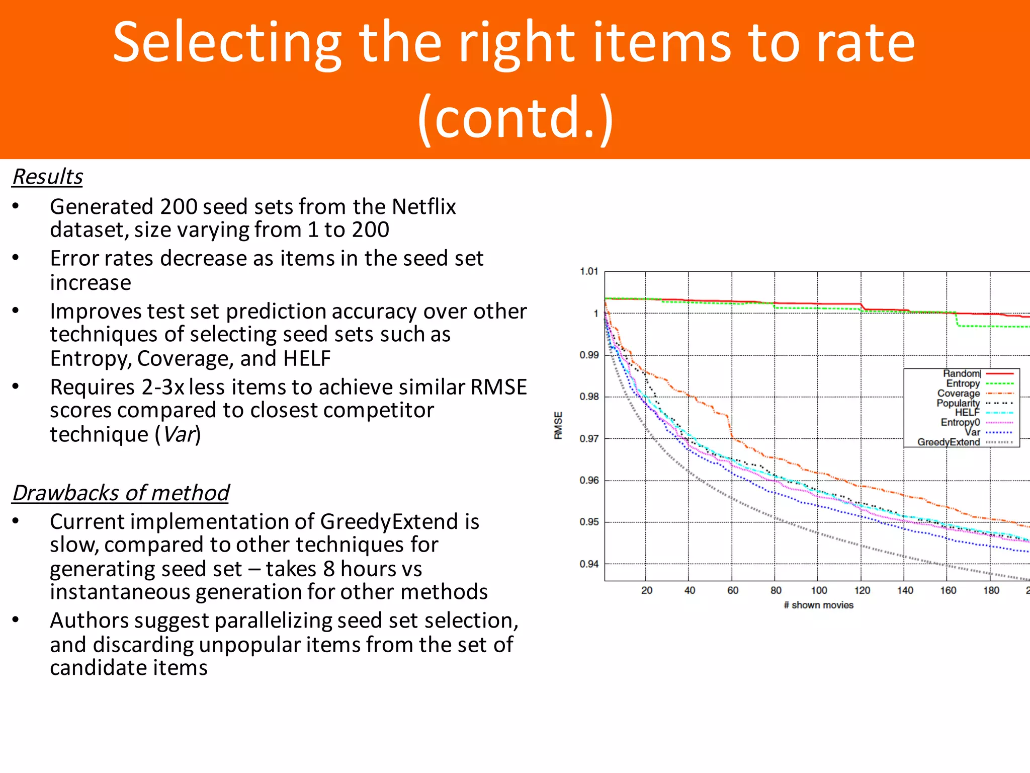 Образец	заголовка
Selecting	the	right	items	to	rate	
(contd.)
Results
• Generated	200	seed	sets	from	the	Netflix	
dataset,	size	varying	from	1	to	200
• Error	rates	decrease	as	items	in	the	seed	set	
increase
• Improves	test	set	prediction	accuracy	over	other	
techniques	of	selecting	seed	sets	such	as	
Entropy,	Coverage,	and	HELF
• Requires	2-3x	less	items	to	achieve	similar	RMSE	
scores	compared	to	closest	competitor	
technique	(Var)
Drawbacks	of	method
• Current	implementation	of	GreedyExtend is	
slow,	compared	to	other	techniques	for	
generating	seed	set	– takes	8	hours	vs	
instantaneous	generation	for	other	methods
• Authors	suggest	parallelizing	seed	set	selection,	
and	discarding	unpopular	items	from	the	set	of	
candidate	items
 