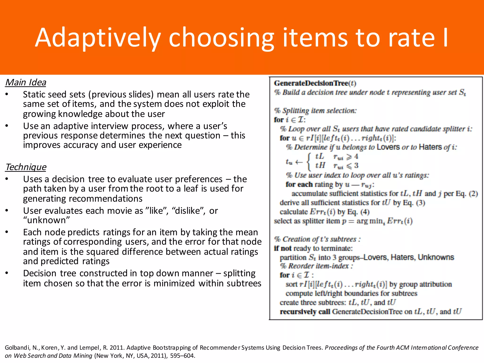Образец	заголовкаAdaptively	choosing	items	to	rate	I
Main	Idea
• Static	seed	sets	(previous	slides)	mean	all	users	rate	the	
same	set	of	items,	and	the	system	does	not	exploit	the	
growing	knowledge	about	the	user
• Use	an	adaptive	interview	process,	where	a	user’s	
previous	response	determines	the	next	question	– this	
improves	accuracy	and	user	experience
Technique
• Uses	a	decision	tree	to	evaluate	user	preferences	– the	
path	taken	by	a	user	from	the	root	to	a	leaf	is	used	for	
generating	recommendations
• User	evaluates	each	movie	as	”like”,	“dislike”,	or	
“unknown”
• Each	node	predicts	ratings	for	an	item	by	taking	the	mean	
ratings	of	corresponding	users,	and	the	error	for	that	node	
and	item	is	the	squared	difference	between	actual	ratings	
and	predicted	ratings
• Decision	tree	constructed	in	top	down	manner	– splitting	
item	chosen	so	that	the	error	is	minimized	within	subtrees
Golbandi, N.,Koren,Y. and Lempel, R. 2011. Adaptive Bootstrapping of Recommender Systems Using Decision Trees. Proceedings of the Fourth ACM International Conference
on Web Search and Data Mining (New York, NY, USA,2011), 595–604.
 