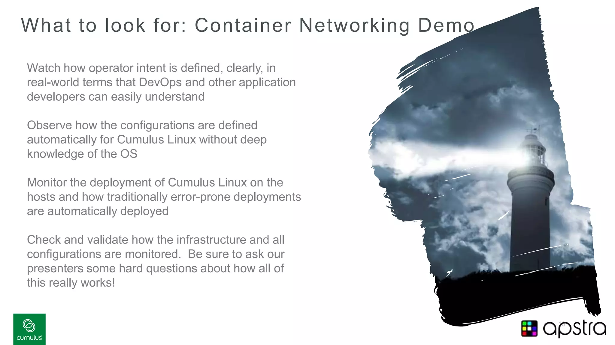 10
What to look for: Container Networking Demo
Watch how operator intent is defined, clearly, in
real-world terms that DevOps and other application
developers can easily understand
Observe how the configurations are defined
automatically for Cumulus Linux without deep
knowledge of the OS
Monitor the deployment of Cumulus Linux on the
hosts and how traditionally error-prone deployments
are automatically deployed
Check and validate how the infrastructure and all
configurations are monitored. Be sure to ask our
presenters some hard questions about how all of
this really works!
 