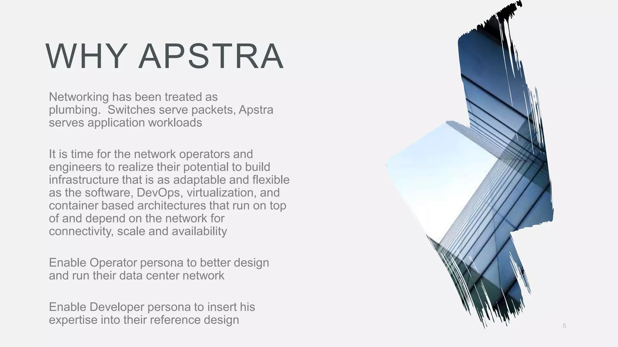 5
Networking has been treated as
plumbing. Switches serve packets, Apstra
serves application workloads
It is time for the network operators and
engineers to realize their potential to build
infrastructure that is as adaptable and flexible
as the software, DevOps, virtualization, and
container based architectures that run on top
of and depend on the network for
connectivity, scale and availability
Enable Operator persona to better design
and run their data center network
Enable Developer persona to insert his
expertise into their reference design
WHY APSTRA
 