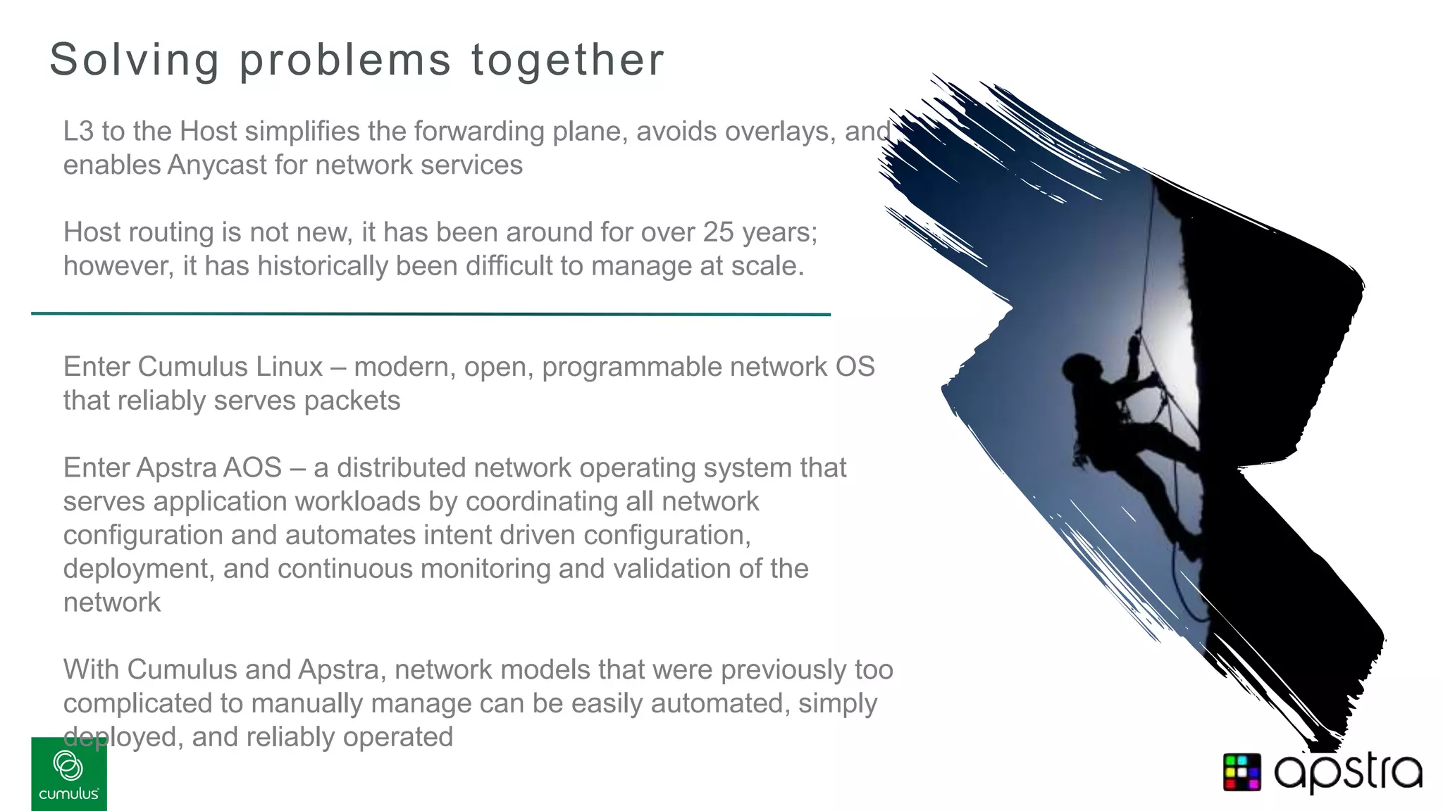Solving problems together
L3 to the Host simplifies the forwarding plane, avoids overlays, and
enables Anycast for network services
Host routing is not new, it has been around for over 25 years;
however, it has historically been difficult to manage at scale.
Enter Cumulus Linux – modern, open, programmable network OS
that reliably serves packets
Enter Apstra AOS – a distributed network operating system that
serves application workloads by coordinating all network
configuration and automates intent driven configuration,
deployment, and continuous monitoring and validation of the
network
With Cumulus and Apstra, network models that were previously too
complicated to manually manage can be easily automated, simply
deployed, and reliably operated
 