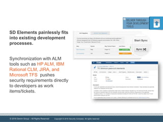 © 2016 Denim Group – All Rights Reserved
SD Elements painlessly fits
into existing development
processes.
Synchronization with ALM
tools such as HP ALM, IBM
Rational CLM, JIRA, and
Microsoft TFS pushes
security requirements directly
to developers as work
items/tickets.
Copyright © 2016 Security Compass. All rights reserved.
 