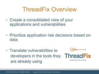 © 2016 Denim Group – All Rights Reserved
ThreadFix Overview
• Create a consolidated view of your
applications and vulnerabilities
• Prioritize application risk decisions based on
data
• Translate vulnerabilities to
developers in the tools they
are already using
Copyright © 2016 Security Compass. All rights reserved.
 