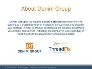 © 2016 Denim Group – All Rights Reserved
About Denim Group
Denim Group is the leading secure software development firm,
serving as a trusted advisor on matters of software risk and security.
Our flagship ThreadFix product accelerates the process of software
vulnerability remediation, reflecting the company's understanding of
what it takes to fix application vulnerabilities faster.
Copyright © 2016 Security Compass. All rights reserved.
 