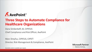 Three Steps to Automate Compliance for 
Healthcare Organizations 
Dana Simberkoff, JD, CIPP/US 
Chief Compliance and Risk Officer, AvePoint 
Marc Dreyfus, CIPP/US, CIPP/T 
Director, Risk Management & Compliance, AvePoint 
Accessible content is available upon request. 
 