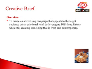 Overview:
• To create an advertising campaign that appeals to the target
audience on an emotional level by leveraging DQ's long history
while still creating something that is fresh and contemporary.
 